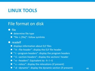 LINUX TOOLS
File format on disk
 file
 determine file type
 “file -L [file]”: follow symlinks
 readelf
 displays information about ELF files
 “-h --file-header”: display the ELF file header
 “-l --program-headers”: display the program headers
 “-S --section-headers”: display the sections’ header
 “-e --headers”: Equivalent to: -h -l –S
 “-s --relocs”: display the relocations (if present)
 “-d --dynamic”: display the dynamic section (if present) 46
 