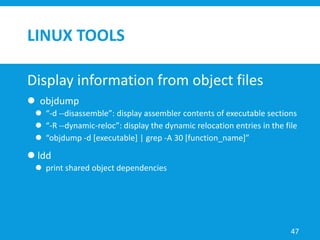 LINUX TOOLS
Display information from object files
 objdump
 “-d --disassemble”: display assembler contents of executable sections
 “-R --dynamic-reloc”: display the dynamic relocation entries in the file
 “objdump -d [executable] | grep -A 30 [function_name]”
 ldd
 print shared object dependencies
47
 