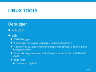 LINUX TOOLS
Debugger
 edb (GUI)
 gdb
 GNU Debugger
 A debugger for several languages, including C and C++
 It allows you to inspect what the program is doing at a certain point
during execution
 Errors like “segmentation faults” may be easier to find with the help
of gdb
 peda / gef
 “mv special ~/.gdbinit”
49
 
