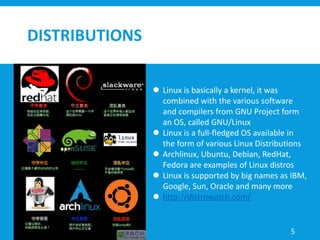 DISTRIBUTIONS
 Linux is basically a kernel, it was
combined with the various software
and compilers from GNU Project form
an OS, called GNU/Linux
 Linux is a full-fledged OS available in
the form of various Linux Distributions
 Archlinux, Ubuntu, Debian, RedHat,
Fedora are examples of Linux distros
 Linux is supported by big names as IBM,
Google, Sun, Oracle and many more
 http://distrowatch.com/
5
 