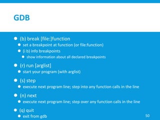 GDB
 (b) break [file:]function
 set a breakpoint at function (or file:function)
 (i b) info breakpoints
 show information about all declared breakpoints
 (r) run [arglist]
 start your program (with arglist)
 (s) step
 execute next program line; step into any function calls in the line
 (n) next
 execute next program line; step over any function calls in the line
 (q) quit
 exit from gdb 50
 