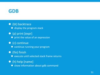 GDB
 (bt) backtrace
 display the program stack
 (p) print [expr]
 print the value of an expression
 (c) continue
 continue running your program
 (fin) finish
 execute until selected stack frame returns
 (h) help [name]
 show information about gdb command
51
 