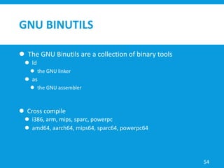 GNU BINUTILS
 The GNU Binutils are a collection of binary tools
 ld
 the GNU linker
 as
 the GNU assembler
 Cross compile
 i386, arm, mips, sparc, powerpc
 amd64, aarch64, mips64, sparc64, powerpc64
54
 