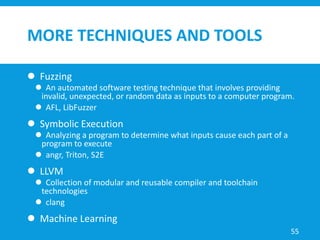 MORE TECHNIQUES AND TOOLS
 Fuzzing
 An automated software testing technique that involves providing
invalid, unexpected, or random data as inputs to a computer program.
 AFL, LibFuzzer
 Symbolic Execution
 Analyzing a program to determine what inputs cause each part of a
program to execute
 angr, Triton, S2E
 LLVM
 Collection of modular and reusable compiler and toolchain
technologies
 clang
 Machine Learning
55
 