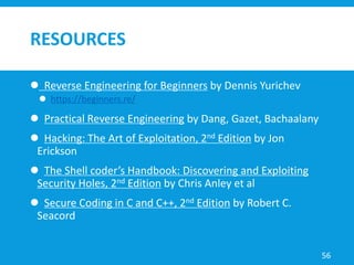 RESOURCES
 Reverse Engineering for Beginners by Dennis Yurichev
 https://beginners.re/
 Practical Reverse Engineering by Dang, Gazet, Bachaalany
 Hacking: The Art of Exploitation, 2nd Edition by Jon
Erickson
 The Shell coder’s Handbook: Discovering and Exploiting
Security Holes, 2nd Edition by Chris Anley et al
 Secure Coding in C and C++, 2nd Edition by Robert C.
Seacord
56
 