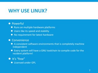 WHY USE LINUX?
 Powerful
 Runs on multiple hardware platforms
 Users like its speed and stability
 No requirement for latest hardware
 Convenience
 A consistent software environments that is completely machine
independent
 Every system will have a GNU toolchain to compile code for the
resident platform!
 It’s “free”
 Licensed under GPL
7
 