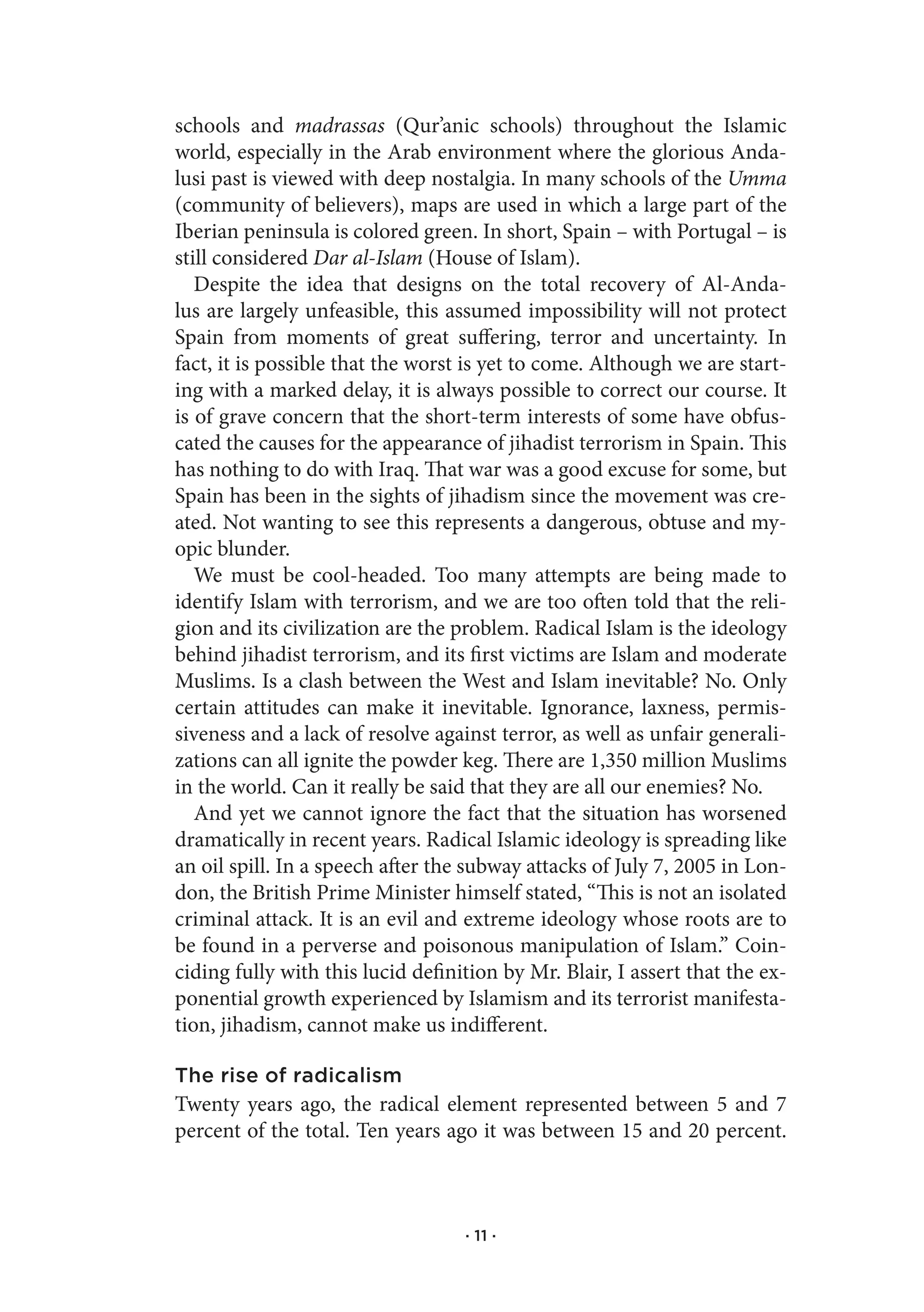schools and madrassas (Qur’anic schools) throughout the Islamic
world, especially in the Arab environment where the glorious Anda-
lusi past is viewed with deep nostalgia. In many schools of the Umma
(community of believers), maps are used in which a large part of the
Iberian peninsula is colored green. In short, Spain – with Portugal – is
still considered Dar al-Islam (House of Islam).
   Despite the idea that designs on the total recovery of Al-Anda-
lus are largely unfeasible, this assumed impossibility will not protect
Spain from moments of great suffering, terror and uncertainty. In
fact, it is possible that the worst is yet to come. Although we are start-
ing with a marked delay, it is always possible to correct our course. It
is of grave concern that the short-term interests of some have obfus-
cated the causes for the appearance of jihadist terrorism in Spain. This
has nothing to do with Iraq. That war was a good excuse for some, but
Spain has been in the sights of jihadism since the movement was cre-
ated. Not wanting to see this represents a dangerous, obtuse and my-
opic blunder.
   We must be cool-headed. Too many attempts are being made to
identify Islam with terrorism, and we are too often told that the reli-
gion and its civilization are the problem. Radical Islam is the ideology
behind jihadist terrorism, and its first victims are Islam and moderate
Muslims. Is a clash between the West and Islam inevitable? No. Only
certain attitudes can make it inevitable. Ignorance, laxness, permis-
siveness and a lack of resolve against terror, as well as unfair generali-
zations can all ignite the powder keg. There are 1,350 million Muslims
in the world. Can it really be said that they are all our enemies? No.
   And yet we cannot ignore the fact that the situation has worsened
dramatically in recent years. Radical Islamic ideology is spreading like
an oil spill. In a speech after the subway attacks of July 7, 2005 in Lon-
don, the British Prime Minister himself stated, “This is not an isolated
criminal attack. It is an evil and extreme ideology whose roots are to
be found in a perverse and poisonous manipulation of Islam.” Coin-
ciding fully with this lucid definition by Mr. Blair, I assert that the ex-
ponential growth experienced by Islamism and its terrorist manifesta-
tion, jihadism, cannot make us indifferent.

The rise of radicalism
Twenty years ago, the radical element represented between 5 and 7
percent of the total. Ten years ago it was between 15 and 20 percent.



                                   · 11 ·
 