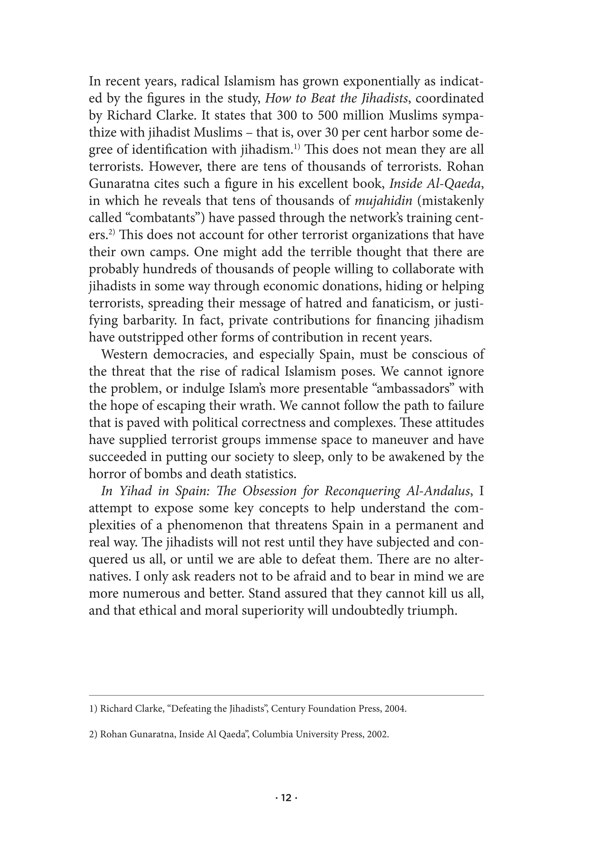 In recent years, radical Islamism has grown exponentially as indicat-
ed by the figures in the study, How to Beat the Jihadists, coordinated
by Richard Clarke. It states that 300 to 500 million Muslims sympa-
thize with jihadist Muslims – that is, over 30 per cent harbor some de-
gree of identification with jihadism.1) This does not mean they are all
terrorists. However, there are tens of thousands of terrorists. Rohan
Gunaratna cites such a figure in his excellent book, Inside Al-Qaeda,
in which he reveals that tens of thousands of mujahidin (mistakenly
called “combatants”) have passed through the network’s training cent-
ers.2) This does not account for other terrorist organizations that have
their own camps. One might add the terrible thought that there are
probably hundreds of thousands of people willing to collaborate with
jihadists in some way through economic donations, hiding or helping
terrorists, spreading their message of hatred and fanaticism, or justi-
fying barbarity. In fact, private contributions for financing jihadism
have outstripped other forms of contribution in recent years.
   Western democracies, and especially Spain, must be conscious of
the threat that the rise of radical Islamism poses. We cannot ignore
the problem, or indulge Islam’s more presentable “ambassadors” with
the hope of escaping their wrath. We cannot follow the path to failure
that is paved with political correctness and complexes. These attitudes
have supplied terrorist groups immense space to maneuver and have
succeeded in putting our society to sleep, only to be awakened by the
horror of bombs and death statistics.
   In Yihad in Spain: The Obsession for Reconquering Al-Andalus, I
attempt to expose some key concepts to help understand the com-
plexities of a phenomenon that threatens Spain in a permanent and
real way. The jihadists will not rest until they have subjected and con-
quered us all, or until we are able to defeat them. There are no alter-
natives. I only ask readers not to be afraid and to bear in mind we are
more numerous and better. Stand assured that they cannot kill us all,
and that ethical and moral superiority will undoubtedly triumph.




1) Richard Clarke, “Defeating the Jihadists”, Century Foundation Press, 2004.

2) Rohan Gunaratna, Inside Al Qaeda”, Columbia University Press, 2002.




                                             · 12 ·
 
