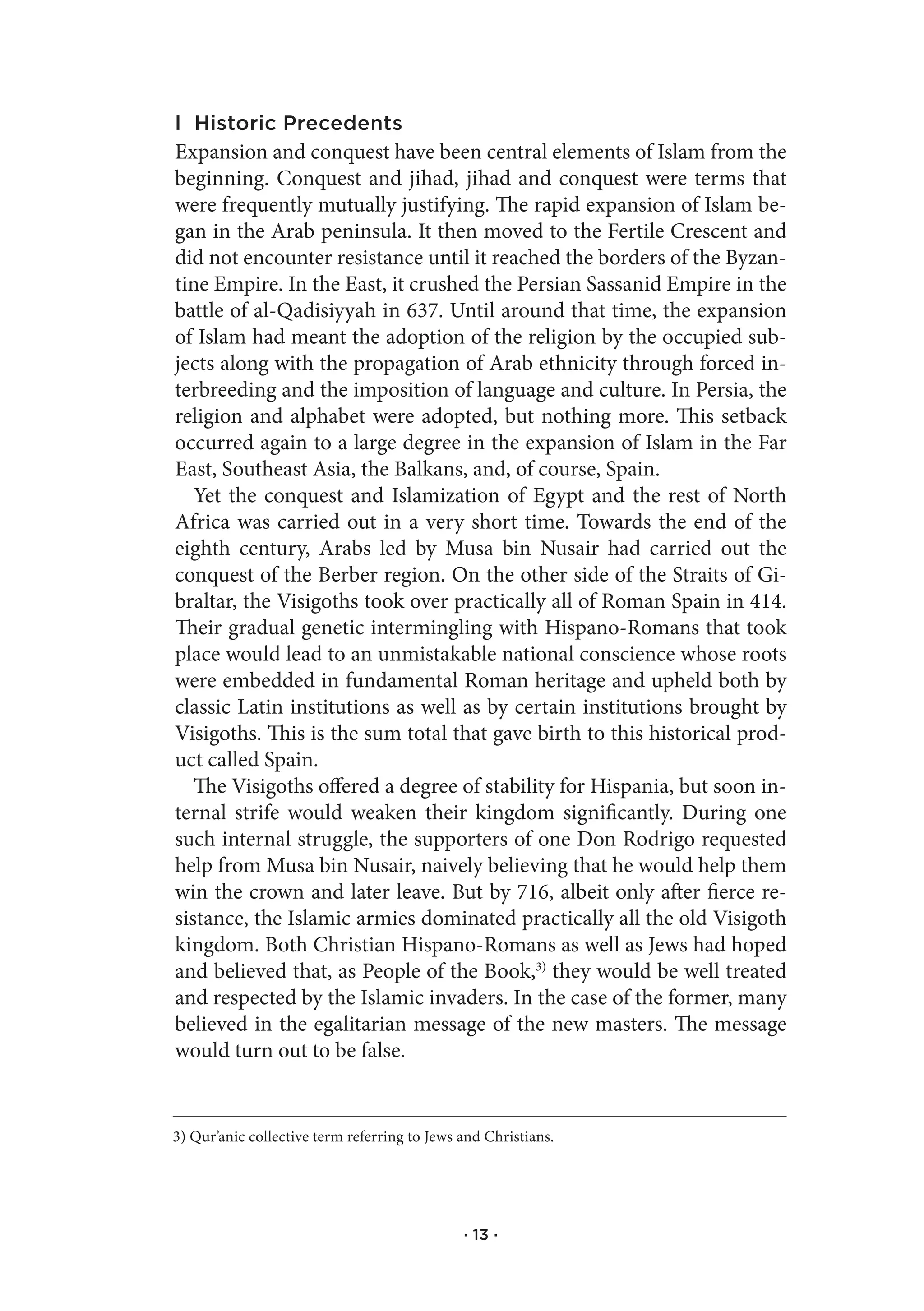 I Historic Precedents
Expansion and conquest have been central elements of Islam from the
beginning. Conquest and jihad, jihad and conquest were terms that
were frequently mutually justifying. The rapid expansion of Islam be-
gan in the Arab peninsula. It then moved to the Fertile Crescent and
did not encounter resistance until it reached the borders of the Byzan-
tine Empire. In the East, it crushed the Persian Sassanid Empire in the
battle of al-Qadisiyyah in 637. Until around that time, the expansion
of Islam had meant the adoption of the religion by the occupied sub-
jects along with the propagation of Arab ethnicity through forced in-
terbreeding and the imposition of language and culture. In Persia, the
religion and alphabet were adopted, but nothing more. This setback
occurred again to a large degree in the expansion of Islam in the Far
East, Southeast Asia, the Balkans, and, of course, Spain.
   Yet the conquest and Islamization of Egypt and the rest of North
Africa was carried out in a very short time. Towards the end of the
eighth century, Arabs led by Musa bin Nusair had carried out the
conquest of the Berber region. On the other side of the Straits of Gi-
braltar, the Visigoths took over practically all of Roman Spain in 414.
Their gradual genetic intermingling with Hispano-Romans that took
place would lead to an unmistakable national conscience whose roots
were embedded in fundamental Roman heritage and upheld both by
classic Latin institutions as well as by certain institutions brought by
Visigoths. This is the sum total that gave birth to this historical prod-
uct called Spain.
   The Visigoths offered a degree of stability for Hispania, but soon in-
ternal strife would weaken their kingdom significantly. During one
such internal struggle, the supporters of one Don Rodrigo requested
help from Musa bin Nusair, naively believing that he would help them
win the crown and later leave. But by 716, albeit only after fierce re-
sistance, the Islamic armies dominated practically all the old Visigoth
kingdom. Both Christian Hispano-Romans as well as Jews had hoped
and believed that, as People of the Book,3) they would be well treated
and respected by the Islamic invaders. In the case of the former, many
believed in the egalitarian message of the new masters. The message
would turn out to be false.


3) Qur’anic collective term referring to Jews and Christians.




                                              · 13 ·
 