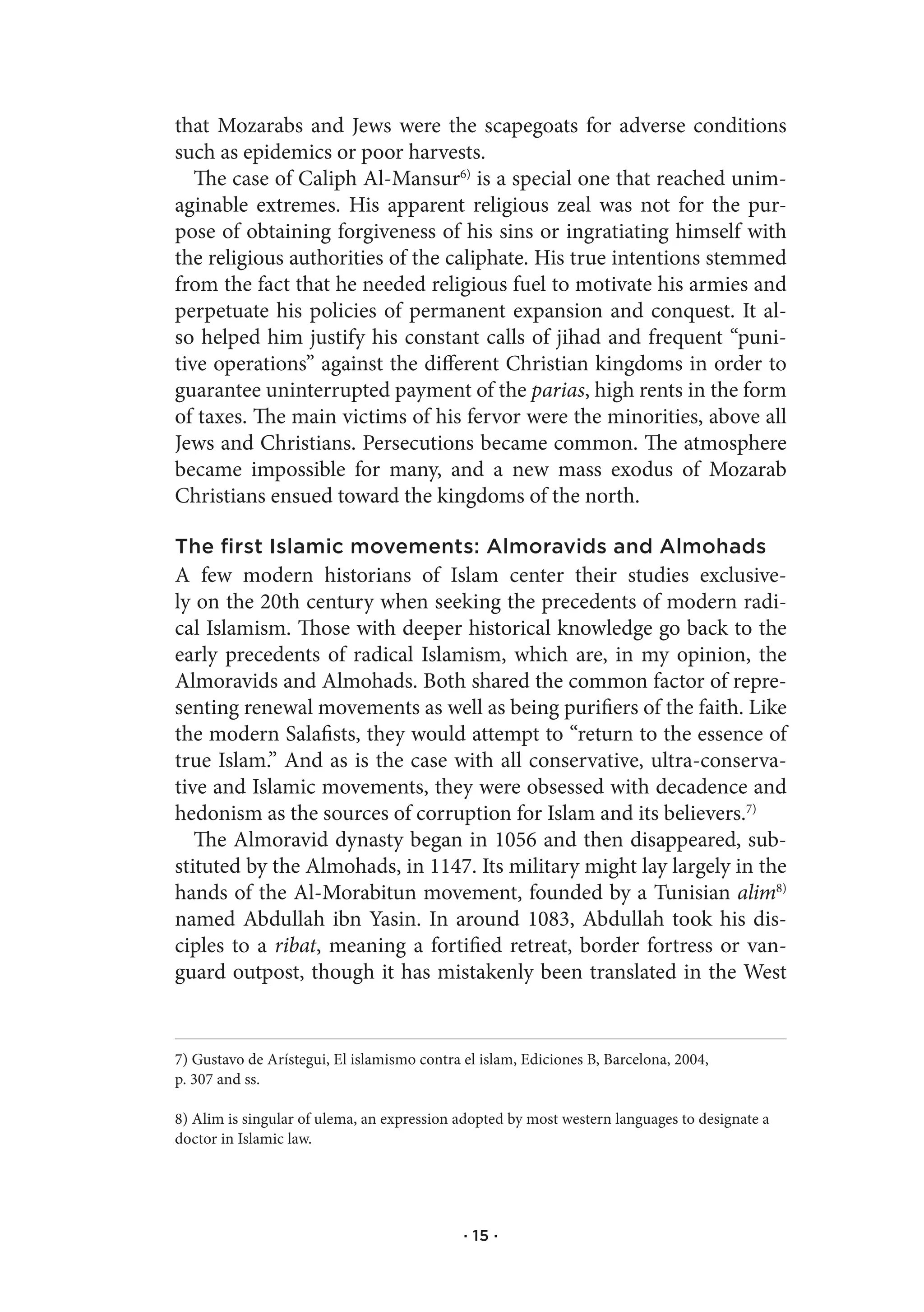 that Mozarabs and Jews were the scapegoats for adverse conditions
such as epidemics or poor harvests.
   The case of Caliph Al-Mansur6) is a special one that reached unim-
aginable extremes. His apparent religious zeal was not for the pur-
pose of obtaining forgiveness of his sins or ingratiating himself with
the religious authorities of the caliphate. His true intentions stemmed
from the fact that he needed religious fuel to motivate his armies and
perpetuate his policies of permanent expansion and conquest. It al-
so helped him justify his constant calls of jihad and frequent “puni-
tive operations” against the different Christian kingdoms in order to
guarantee uninterrupted payment of the parias, high rents in the form
of taxes. The main victims of his fervor were the minorities, above all
Jews and Christians. Persecutions became common. The atmosphere
became impossible for many, and a new mass exodus of Mozarab
Christians ensued toward the kingdoms of the north.

The first Islamic movements: Almoravids and Almohads
A few modern historians of Islam center their studies exclusive-
ly on the 20th century when seeking the precedents of modern radi-
cal Islamism. Those with deeper historical knowledge go back to the
early precedents of radical Islamism, which are, in my opinion, the
Almoravids and Almohads. Both shared the common factor of repre-
senting renewal movements as well as being purifiers of the faith. Like
the modern Salafists, they would attempt to “return to the essence of
true Islam.” And as is the case with all conservative, ultra-conserva-
tive and Islamic movements, they were obsessed with decadence and
hedonism as the sources of corruption for Islam and its believers.7)
   The Almoravid dynasty began in 1056 and then disappeared, sub-
stituted by the Almohads, in 1147. Its military might lay largely in the
hands of the Al-Morabitun movement, founded by a Tunisian alim8)
named Abdullah ibn Yasin. In around 1083, Abdullah took his dis-
ciples to a ribat, meaning a fortified retreat, border fortress or van-
guard outpost, though it has mistakenly been translated in the West


7) Gustavo de Arístegui, El islamismo contra el islam, Ediciones B, Barcelona, 2004,
p. 307 and ss.

8) Alim is singular of ulema, an expression adopted by most western languages to designate a
doctor in Islamic law.




                                             · 15 ·
 