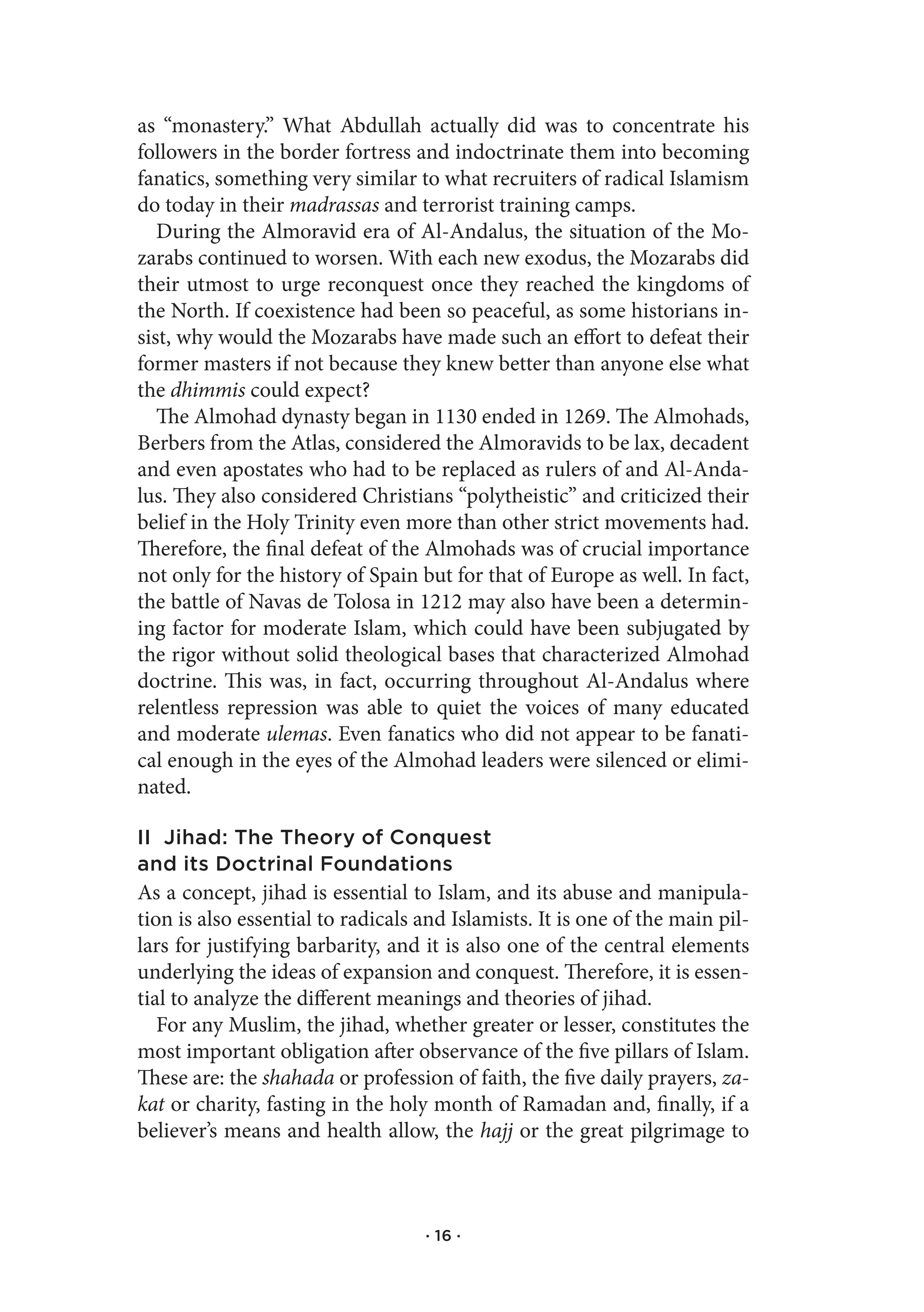 as “monastery.” What Abdullah actually did was to concentrate his
followers in the border fortress and indoctrinate them into becoming
fanatics, something very similar to what recruiters of radical Islamism
do today in their madrassas and terrorist training camps.
   During the Almoravid era of Al-Andalus, the situation of the Mo-
zarabs continued to worsen. With each new exodus, the Mozarabs did
their utmost to urge reconquest once they reached the kingdoms of
the North. If coexistence had been so peaceful, as some historians in-
sist, why would the Mozarabs have made such an effort to defeat their
former masters if not because they knew better than anyone else what
the dhimmis could expect?
   The Almohad dynasty began in 1130 ended in 1269. The Almohads,
Berbers from the Atlas, considered the Almoravids to be lax, decadent
and even apostates who had to be replaced as rulers of and Al-Anda-
lus. They also considered Christians “polytheistic” and criticized their
belief in the Holy Trinity even more than other strict movements had.
Therefore, the final defeat of the Almohads was of crucial importance
not only for the history of Spain but for that of Europe as well. In fact,
the battle of Navas de Tolosa in 1212 may also have been a determin-
ing factor for moderate Islam, which could have been subjugated by
the rigor without solid theological bases that characterized Almohad
doctrine. This was, in fact, occurring throughout Al-Andalus where
relentless repression was able to quiet the voices of many educated
and moderate ulemas. Even fanatics who did not appear to be fanati-
cal enough in the eyes of the Almohad leaders were silenced or elimi-
nated.

II Jihad: The Theory of Conquest
and its Doctrinal Foundations
As a concept, jihad is essential to Islam, and its abuse and manipula-
tion is also essential to radicals and Islamists. It is one of the main pil-
lars for justifying barbarity, and it is also one of the central elements
underlying the ideas of expansion and conquest. Therefore, it is essen-
tial to analyze the different meanings and theories of jihad.
   For any Muslim, the jihad, whether greater or lesser, constitutes the
most important obligation after observance of the five pillars of Islam.
These are: the shahada or profession of faith, the five daily prayers, za-
kat or charity, fasting in the holy month of Ramadan and, finally, if a
believer’s means and health allow, the hajj or the great pilgrimage to



                                   · 16 ·
 