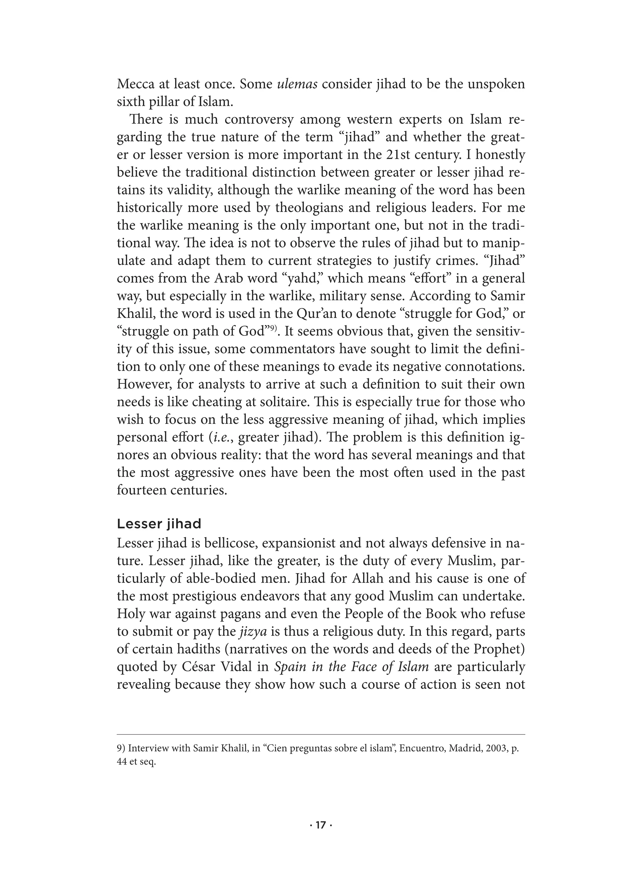 Mecca at least once. Some ulemas consider jihad to be the unspoken
sixth pillar of Islam.
   There is much controversy among western experts on Islam re-
garding the true nature of the term “jihad” and whether the great-
er or lesser version is more important in the 21st century. I honestly
believe the traditional distinction between greater or lesser jihad re-
tains its validity, although the warlike meaning of the word has been
historically more used by theologians and religious leaders. For me
the warlike meaning is the only important one, but not in the tradi-
tional way. The idea is not to observe the rules of jihad but to manip-
ulate and adapt them to current strategies to justify crimes. “Jihad”
comes from the Arab word “yahd,” which means “effort” in a general
way, but especially in the warlike, military sense. According to Samir
Khalil, the word is used in the Qur’an to denote “struggle for God,” or
“struggle on path of God”9). It seems obvious that, given the sensitiv-
ity of this issue, some commentators have sought to limit the defini-
tion to only one of these meanings to evade its negative connotations.
However, for analysts to arrive at such a definition to suit their own
needs is like cheating at solitaire. This is especially true for those who
wish to focus on the less aggressive meaning of jihad, which implies
personal effort (i.e., greater jihad). The problem is this definition ig-
nores an obvious reality: that the word has several meanings and that
the most aggressive ones have been the most often used in the past
fourteen centuries.

Lesser jihad
Lesser jihad is bellicose, expansionist and not always defensive in na-
ture. Lesser jihad, like the greater, is the duty of every Muslim, par-
ticularly of able-bodied men. Jihad for Allah and his cause is one of
the most prestigious endeavors that any good Muslim can undertake.
Holy war against pagans and even the People of the Book who refuse
to submit or pay the jizya is thus a religious duty. In this regard, parts
of certain hadiths (narratives on the words and deeds of the Prophet)
quoted by César Vidal in Spain in the Face of Islam are particularly
revealing because they show how such a course of action is seen not



9) Interview with Samir Khalil, in “Cien preguntas sobre el islam”, Encuentro, Madrid, 2003, p.
44 et seq.




                                             · 17 ·
 