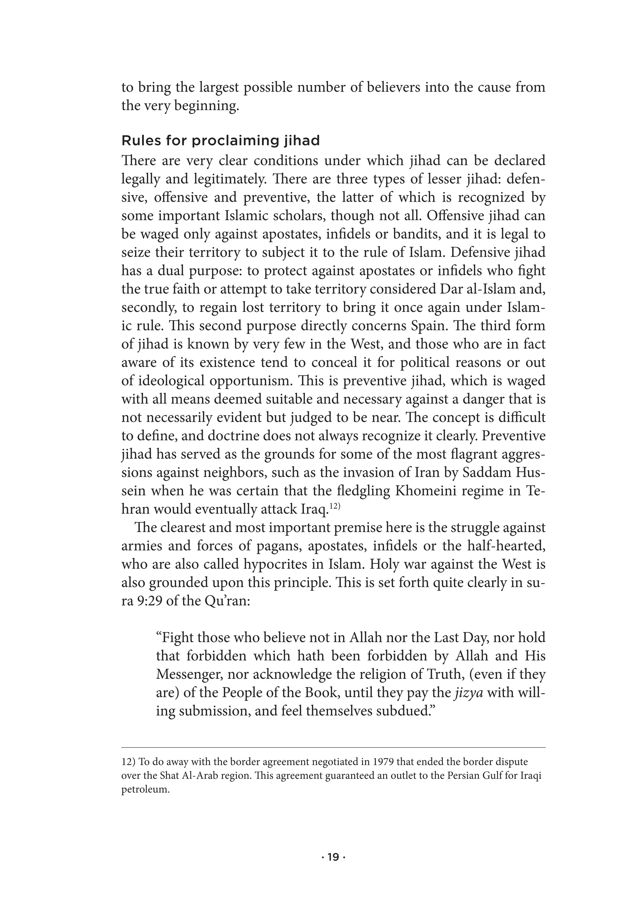 to bring the largest possible number of believers into the cause from
the very beginning.

Rules for proclaiming jihad
There are very clear conditions under which jihad can be declared
legally and legitimately. There are three types of lesser jihad: defen-
sive, offensive and preventive, the latter of which is recognized by
some important Islamic scholars, though not all. Offensive jihad can
be waged only against apostates, infidels or bandits, and it is legal to
seize their territory to subject it to the rule of Islam. Defensive jihad
has a dual purpose: to protect against apostates or infidels who fight
the true faith or attempt to take territory considered Dar al-Islam and,
secondly, to regain lost territory to bring it once again under Islam-
ic rule. This second purpose directly concerns Spain. The third form
of jihad is known by very few in the West, and those who are in fact
aware of its existence tend to conceal it for political reasons or out
of ideological opportunism. This is preventive jihad, which is waged
with all means deemed suitable and necessary against a danger that is
not necessarily evident but judged to be near. The concept is difficult
to define, and doctrine does not always recognize it clearly. Preventive
jihad has served as the grounds for some of the most flagrant aggres-
sions against neighbors, such as the invasion of Iran by Saddam Hus-
sein when he was certain that the fledgling Khomeini regime in Te-
hran would eventually attack Iraq.12)
   The clearest and most important premise here is the struggle against
armies and forces of pagans, apostates, infidels or the half-hearted,
who are also called hypocrites in Islam. Holy war against the West is
also grounded upon this principle. This is set forth quite clearly in su-
ra 9:29 of the Qu’ran:

       “Fight those who believe not in Allah nor the Last Day, nor hold
       that forbidden which hath been forbidden by Allah and His
       Messenger, nor acknowledge the religion of Truth, (even if they
       are) of the People of the Book, until they pay the jizya with will-
       ing submission, and feel themselves subdued.”


12) To do away with the border agreement negotiated in 1979 that ended the border dispute
over the Shat Al-Arab region. This agreement guaranteed an outlet to the Persian Gulf for Iraqi
petroleum.




                                             · 19 ·
 