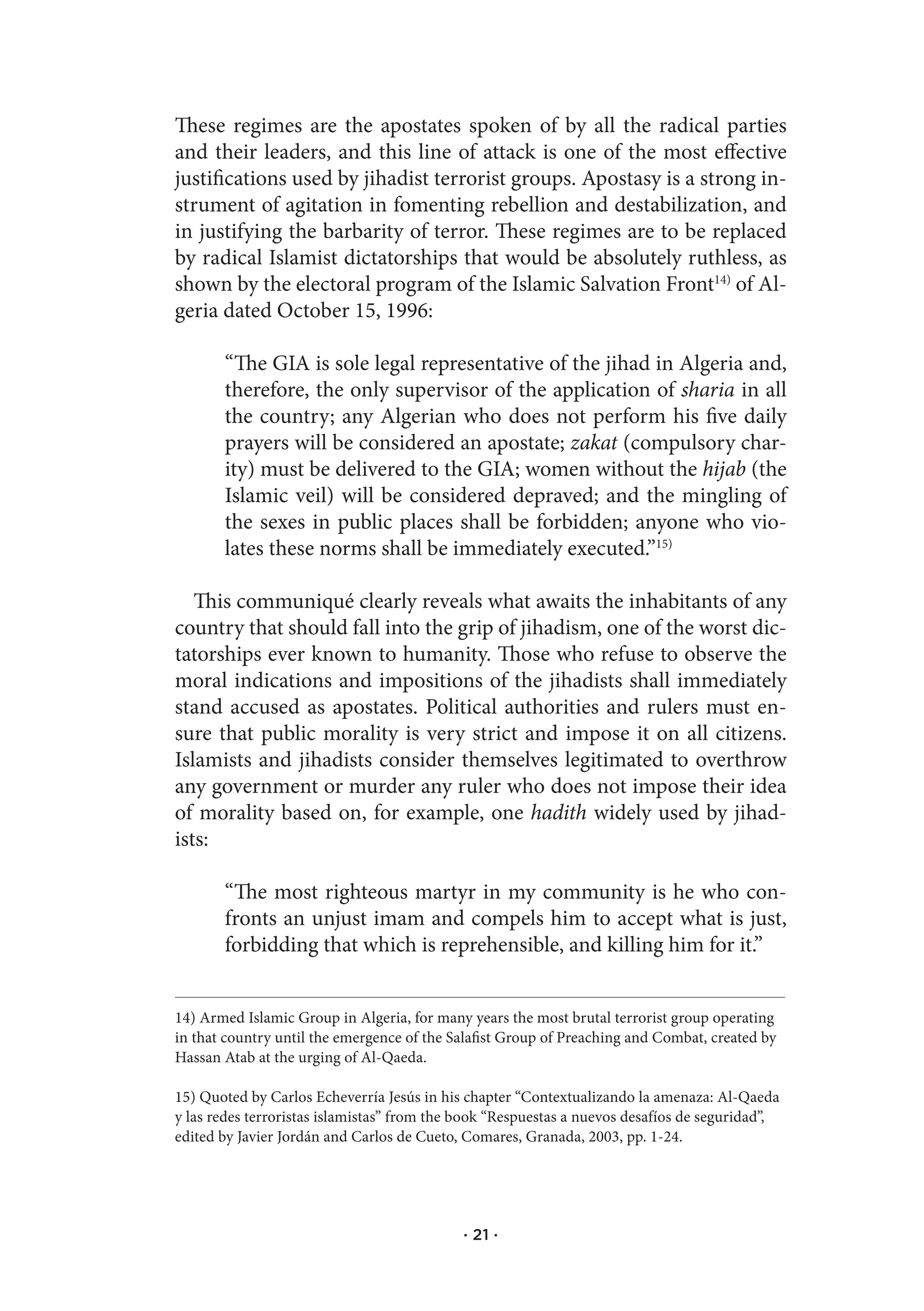 These regimes are the apostates spoken of by all the radical parties
and their leaders, and this line of attack is one of the most effective
justifications used by jihadist terrorist groups. Apostasy is a strong in-
strument of agitation in fomenting rebellion and destabilization, and
in justifying the barbarity of terror. These regimes are to be replaced
by radical Islamist dictatorships that would be absolutely ruthless, as
shown by the electoral program of the Islamic Salvation Front14) of Al-
geria dated October 15, 1996:

       “The GIA is sole legal representative of the jihad in Algeria and,
       therefore, the only supervisor of the application of sharia in all
       the country; any Algerian who does not perform his five daily
       prayers will be considered an apostate; zakat (compulsory char-
       ity) must be delivered to the GIA; women without the hijab (the
       Islamic veil) will be considered depraved; and the mingling of
       the sexes in public places shall be forbidden; anyone who vio-
       lates these norms shall be immediately executed.”15)

   This communiqué clearly reveals what awaits the inhabitants of any
country that should fall into the grip of jihadism, one of the worst dic-
tatorships ever known to humanity. Those who refuse to observe the
moral indications and impositions of the jihadists shall immediately
stand accused as apostates. Political authorities and rulers must en-
sure that public morality is very strict and impose it on all citizens.
Islamists and jihadists consider themselves legitimated to overthrow
any government or murder any ruler who does not impose their idea
of morality based on, for example, one hadith widely used by jihad-
ists:

       “The most righteous martyr in my community is he who con-
       fronts an unjust imam and compels him to accept what is just,
       forbidding that which is reprehensible, and killing him for it.”


14) Armed Islamic Group in Algeria, for many years the most brutal terrorist group operating
in that country until the emergence of the Salafist Group of Preaching and Combat, created by
Hassan Atab at the urging of Al-Qaeda.

15) Quoted by Carlos Echeverría Jesús in his chapter “Contextualizando la amenaza: Al-Qaeda
y las redes terroristas islamistas” from the book “Respuestas a nuevos desafíos de seguridad”,
edited by Javier Jordán and Carlos de Cueto, Comares, Granada, 2003, pp. 1-24.




                                            · 21 ·
 