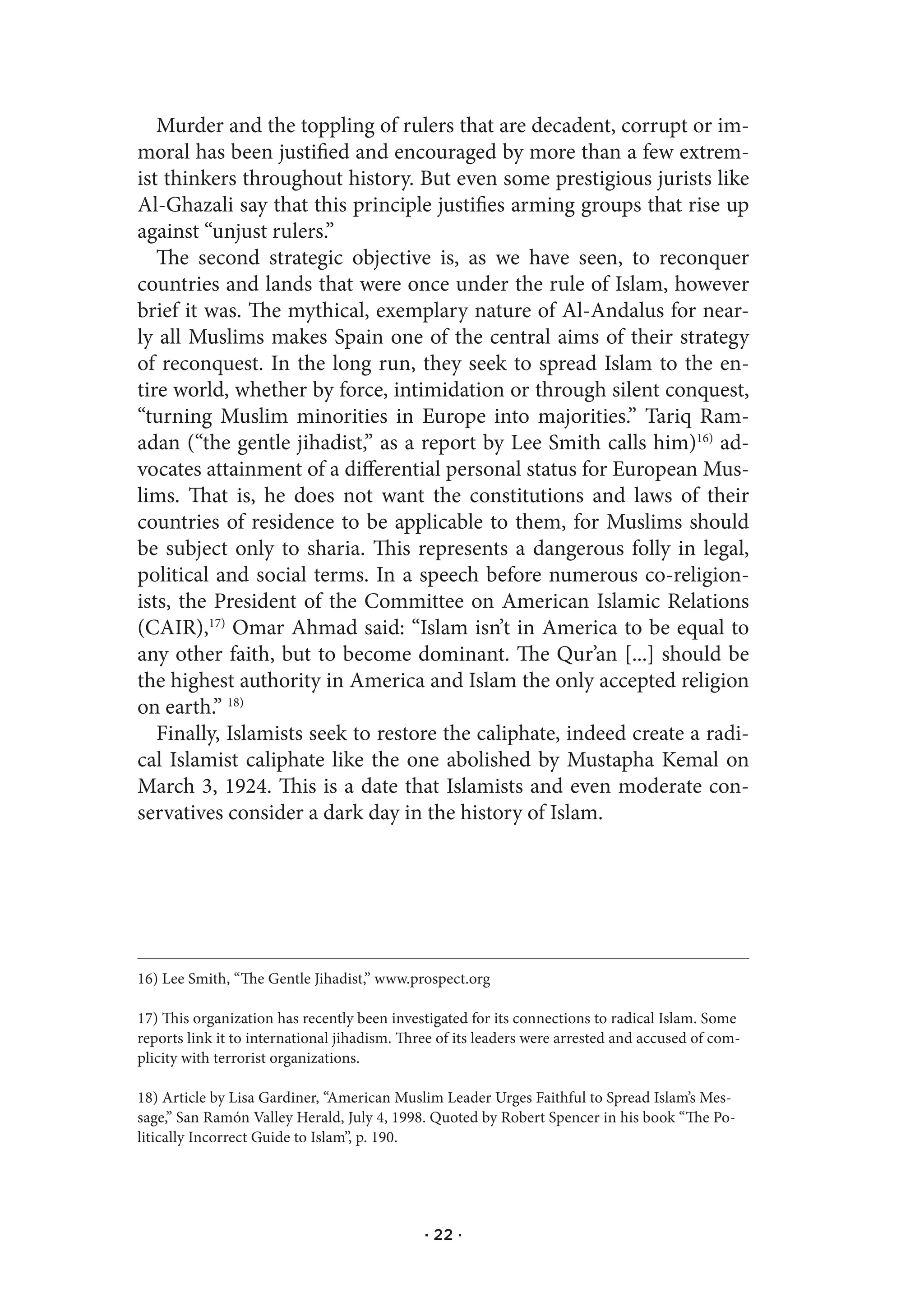 Murder and the toppling of rulers that are decadent, corrupt or im-
moral has been justified and encouraged by more than a few extrem-
ist thinkers throughout history. But even some prestigious jurists like
Al-Ghazali say that this principle justifies arming groups that rise up
against “unjust rulers.”
   The second strategic objective is, as we have seen, to reconquer
countries and lands that were once under the rule of Islam, however
brief it was. The mythical, exemplary nature of Al-Andalus for near-
ly all Muslims makes Spain one of the central aims of their strategy
of reconquest. In the long run, they seek to spread Islam to the en-
tire world, whether by force, intimidation or through silent conquest,
“turning Muslim minorities in Europe into majorities.” Tariq Ram-
adan (“the gentle jihadist,” as a report by Lee Smith calls him)16) ad-
vocates attainment of a differential personal status for European Mus-
lims. That is, he does not want the constitutions and laws of their
countries of residence to be applicable to them, for Muslims should
be subject only to sharia. This represents a dangerous folly in legal,
political and social terms. In a speech before numerous co-religion-
ists, the President of the Committee on American Islamic Relations
(CAIR),17) Omar Ahmad said: “Islam isn’t in America to be equal to
any other faith, but to become dominant. The Qur’an [...] should be
the highest authority in America and Islam the only accepted religion
on earth.” 18)
   Finally, Islamists seek to restore the caliphate, indeed create a radi-
cal Islamist caliphate like the one abolished by Mustapha Kemal on
March 3, 1924. This is a date that Islamists and even moderate con-
servatives consider a dark day in the history of Islam.




16) Lee Smith, “The Gentle Jihadist,” www.prospect.org

17) This organization has recently been investigated for its connections to radical Islam. Some
reports link it to international jihadism. Three of its leaders were arrested and accused of com-
plicity with terrorist organizations.

18) Article by Lisa Gardiner, “American Muslim Leader Urges Faithful to Spread Islam’s Mes-
sage,” San Ramón Valley Herald, July 4, 1998. Quoted by Robert Spencer in his book “The Po-
litically Incorrect Guide to Islam”, p. 190.




                                              · 22 ·
 