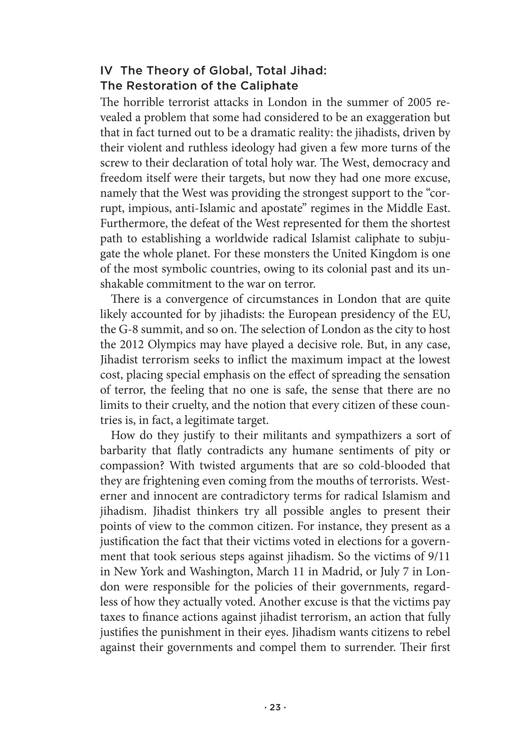 IV The Theory of Global, Total Jihad:
The Restoration of the Caliphate
The horrible terrorist attacks in London in the summer of 2005 re-
vealed a problem that some had considered to be an exaggeration but
that in fact turned out to be a dramatic reality: the jihadists, driven by
their violent and ruthless ideology had given a few more turns of the
screw to their declaration of total holy war. The West, democracy and
freedom itself were their targets, but now they had one more excuse,
namely that the West was providing the strongest support to the “cor-
rupt, impious, anti-Islamic and apostate” regimes in the Middle East.
Furthermore, the defeat of the West represented for them the shortest
path to establishing a worldwide radical Islamist caliphate to subju-
gate the whole planet. For these monsters the United Kingdom is one
of the most symbolic countries, owing to its colonial past and its un-
shakable commitment to the war on terror.
   There is a convergence of circumstances in London that are quite
likely accounted for by jihadists: the European presidency of the EU,
the G-8 summit, and so on. The selection of London as the city to host
the 2012 Olympics may have played a decisive role. But, in any case,
Jihadist terrorism seeks to inflict the maximum impact at the lowest
cost, placing special emphasis on the effect of spreading the sensation
of terror, the feeling that no one is safe, the sense that there are no
limits to their cruelty, and the notion that every citizen of these coun-
tries is, in fact, a legitimate target.
   How do they justify to their militants and sympathizers a sort of
barbarity that flatly contradicts any humane sentiments of pity or
compassion? With twisted arguments that are so cold-blooded that
they are frightening even coming from the mouths of terrorists. West-
erner and innocent are contradictory terms for radical Islamism and
jihadism. Jihadist thinkers try all possible angles to present their
points of view to the common citizen. For instance, they present as a
justification the fact that their victims voted in elections for a govern-
ment that took serious steps against jihadism. So the victims of 9/11
in New York and Washington, March 11 in Madrid, or July 7 in Lon-
don were responsible for the policies of their governments, regard-
less of how they actually voted. Another excuse is that the victims pay
taxes to finance actions against jihadist terrorism, an action that fully
justifies the punishment in their eyes. Jihadism wants citizens to rebel
against their governments and compel them to surrender. Their first



                                  · 23 ·
 