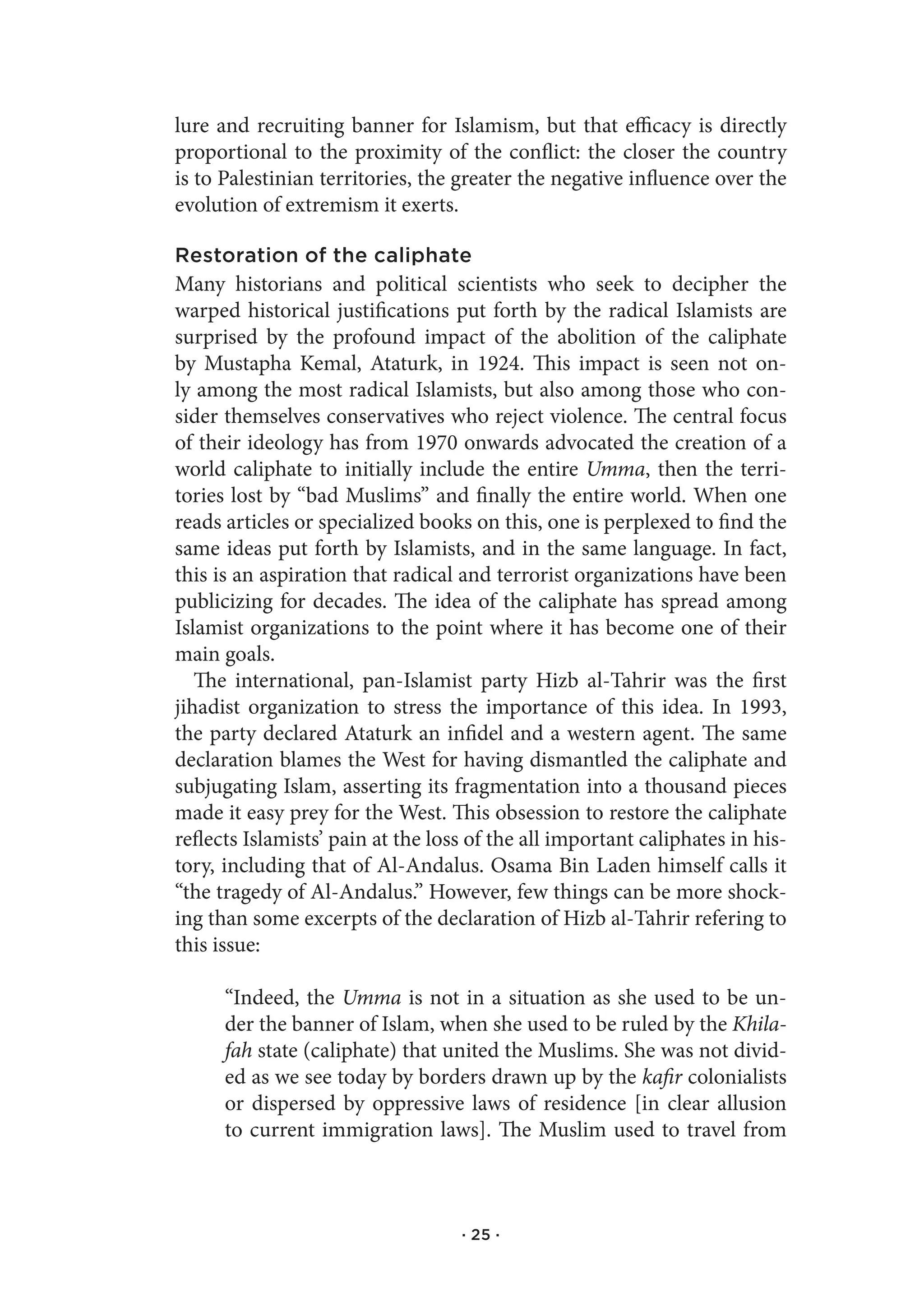 lure and recruiting banner for Islamism, but that efficacy is directly
proportional to the proximity of the conflict: the closer the country
is to Palestinian territories, the greater the negative influence over the
evolution of extremism it exerts.

Restoration of the caliphate
Many historians and political scientists who seek to decipher the
warped historical justifications put forth by the radical Islamists are
surprised by the profound impact of the abolition of the caliphate
by Mustapha Kemal, Ataturk, in 1924. This impact is seen not on-
ly among the most radical Islamists, but also among those who con-
sider themselves conservatives who reject violence. The central focus
of their ideology has from 1970 onwards advocated the creation of a
world caliphate to initially include the entire Umma, then the terri-
tories lost by “bad Muslims” and finally the entire world. When one
reads articles or specialized books on this, one is perplexed to find the
same ideas put forth by Islamists, and in the same language. In fact,
this is an aspiration that radical and terrorist organizations have been
publicizing for decades. The idea of the caliphate has spread among
Islamist organizations to the point where it has become one of their
main goals.
   The international, pan-Islamist party Hizb al-Tahrir was the first
jihadist organization to stress the importance of this idea. In 1993,
the party declared Ataturk an infidel and a western agent. The same
declaration blames the West for having dismantled the caliphate and
subjugating Islam, asserting its fragmentation into a thousand pieces
made it easy prey for the West. This obsession to restore the caliphate
reflects Islamists’ pain at the loss of the all important caliphates in his-
tory, including that of Al-Andalus. Osama Bin Laden himself calls it
“the tragedy of Al-Andalus.” However, few things can be more shock-
ing than some excerpts of the declaration of Hizb al-Tahrir refering to
this issue:

      “Indeed, the Umma is not in a situation as she used to be un-
      der the banner of Islam, when she used to be ruled by the Khila-
      fah state (caliphate) that united the Muslims. She was not divid-
      ed as we see today by borders drawn up by the kafir colonialists
      or dispersed by oppressive laws of residence [in clear allusion
      to current immigration laws]. The Muslim used to travel from



                                   · 25 ·
 