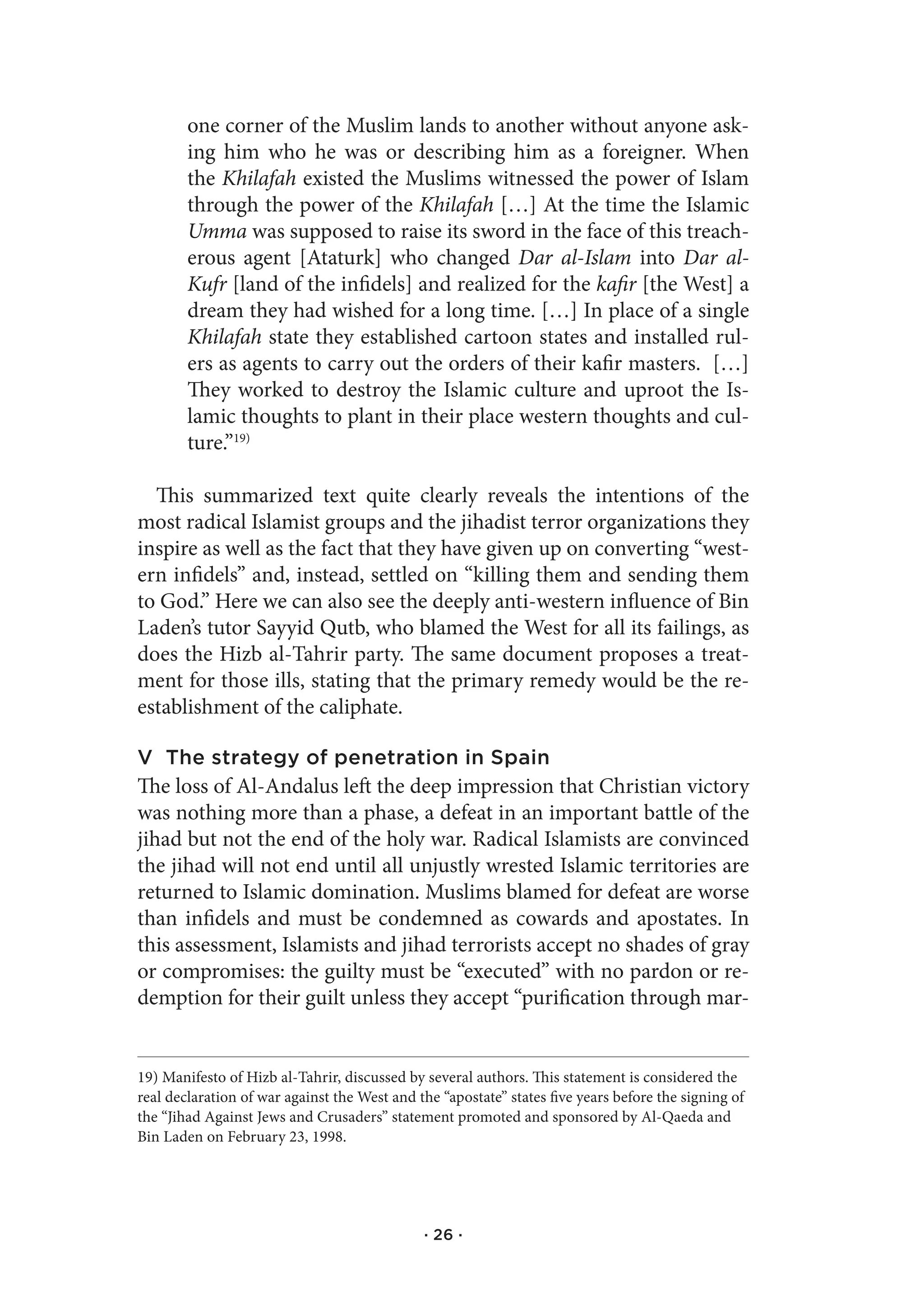 one corner of the Muslim lands to another without anyone ask-
        ing him who he was or describing him as a foreigner. When
        the Khilafah existed the Muslims witnessed the power of Islam
        through the power of the Khilafah […] At the time the Islamic
        Umma was supposed to raise its sword in the face of this treach-
        erous agent [Ataturk] who changed Dar al-Islam into Dar al-
        Kufr [land of the infidels] and realized for the kafir [the West] a
        dream they had wished for a long time. […] In place of a single
        Khilafah state they established cartoon states and installed rul-
        ers as agents to carry out the orders of their kafir masters. […]
        They worked to destroy the Islamic culture and uproot the Is-
        lamic thoughts to plant in their place western thoughts and cul-
        ture.”19)

  This summarized text quite clearly reveals the intentions of the
most radical Islamist groups and the jihadist terror organizations they
inspire as well as the fact that they have given up on converting “west-
ern infidels” and, instead, settled on “killing them and sending them
to God.” Here we can also see the deeply anti-western influence of Bin
Laden’s tutor Sayyid Qutb, who blamed the West for all its failings, as
does the Hizb al-Tahrir party. The same document proposes a treat-
ment for those ills, stating that the primary remedy would be the re-
establishment of the caliphate.

V The strategy of penetration in Spain
The loss of Al-Andalus left the deep impression that Christian victory
was nothing more than a phase, a defeat in an important battle of the
jihad but not the end of the holy war. Radical Islamists are convinced
the jihad will not end until all unjustly wrested Islamic territories are
returned to Islamic domination. Muslims blamed for defeat are worse
than infidels and must be condemned as cowards and apostates. In
this assessment, Islamists and jihad terrorists accept no shades of gray
or compromises: the guilty must be “executed” with no pardon or re-
demption for their guilt unless they accept “purification through mar-


19) Manifesto of Hizb al-Tahrir, discussed by several authors. This statement is considered the
real declaration of war against the West and the “apostate” states five years before the signing of
the “Jihad Against Jews and Crusaders” statement promoted and sponsored by Al-Qaeda and
Bin Laden on February 23, 1998.




                                              · 26 ·
 