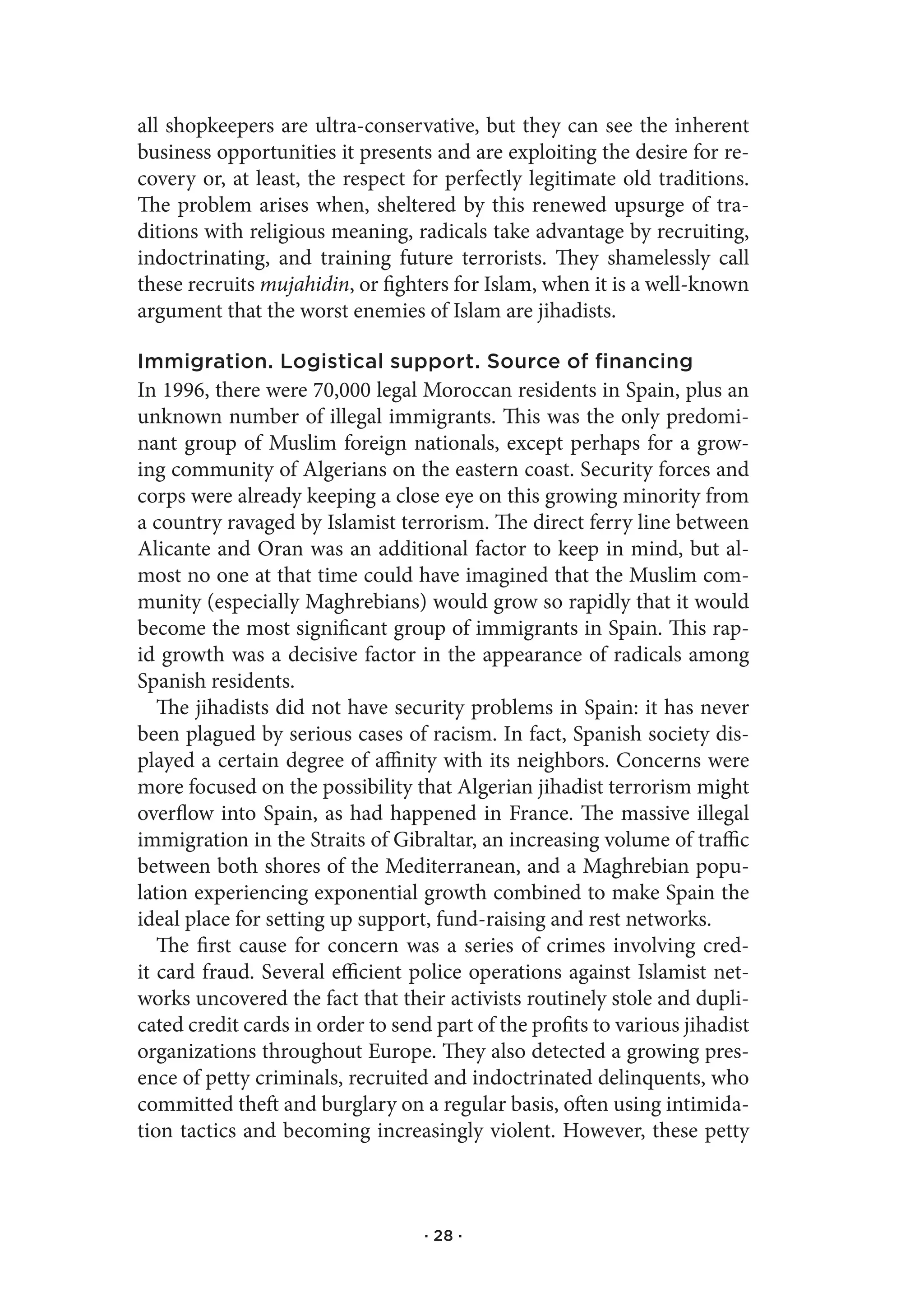 all shopkeepers are ultra-conservative, but they can see the inherent
business opportunities it presents and are exploiting the desire for re-
covery or, at least, the respect for perfectly legitimate old traditions.
The problem arises when, sheltered by this renewed upsurge of tra-
ditions with religious meaning, radicals take advantage by recruiting,
indoctrinating, and training future terrorists. They shamelessly call
these recruits mujahidin, or fighters for Islam, when it is a well-known
argument that the worst enemies of Islam are jihadists.

Immigration. Logistical support. Source of financing
In 1996, there were 70,000 legal Moroccan residents in Spain, plus an
unknown number of illegal immigrants. This was the only predomi-
nant group of Muslim foreign nationals, except perhaps for a grow-
ing community of Algerians on the eastern coast. Security forces and
corps were already keeping a close eye on this growing minority from
a country ravaged by Islamist terrorism. The direct ferry line between
Alicante and Oran was an additional factor to keep in mind, but al-
most no one at that time could have imagined that the Muslim com-
munity (especially Maghrebians) would grow so rapidly that it would
become the most significant group of immigrants in Spain. This rap-
id growth was a decisive factor in the appearance of radicals among
Spanish residents.
   The jihadists did not have security problems in Spain: it has never
been plagued by serious cases of racism. In fact, Spanish society dis-
played a certain degree of affinity with its neighbors. Concerns were
more focused on the possibility that Algerian jihadist terrorism might
overflow into Spain, as had happened in France. The massive illegal
immigration in the Straits of Gibraltar, an increasing volume of traffic
between both shores of the Mediterranean, and a Maghrebian popu-
lation experiencing exponential growth combined to make Spain the
ideal place for setting up support, fund-raising and rest networks.
   The first cause for concern was a series of crimes involving cred-
it card fraud. Several efficient police operations against Islamist net-
works uncovered the fact that their activists routinely stole and dupli-
cated credit cards in order to send part of the profits to various jihadist
organizations throughout Europe. They also detected a growing pres-
ence of petty criminals, recruited and indoctrinated delinquents, who
committed theft and burglary on a regular basis, often using intimida-
tion tactics and becoming increasingly violent. However, these petty



                                   · 28 ·
 