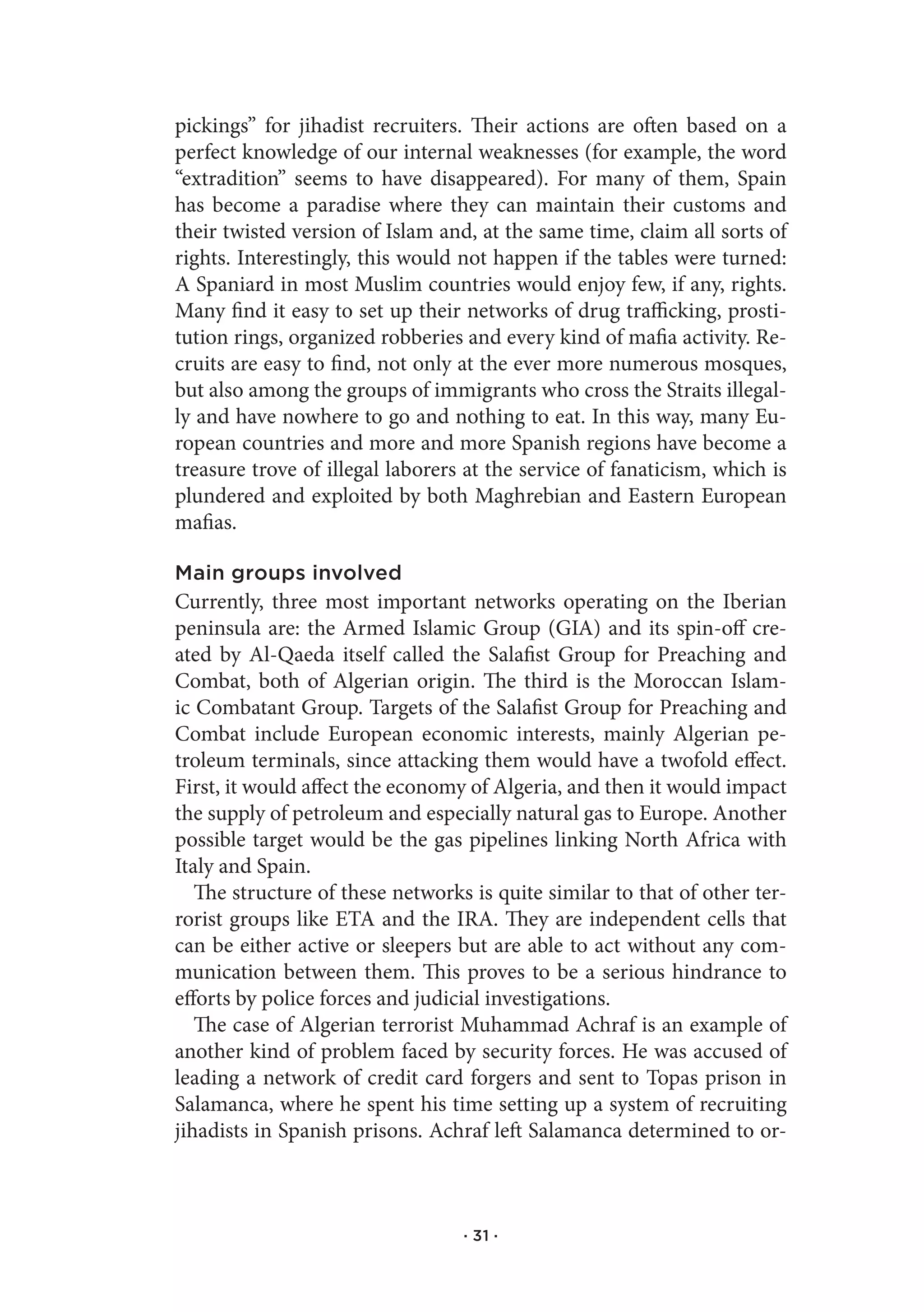 pickings” for jihadist recruiters. Their actions are often based on a
perfect knowledge of our internal weaknesses (for example, the word
“extradition” seems to have disappeared). For many of them, Spain
has become a paradise where they can maintain their customs and
their twisted version of Islam and, at the same time, claim all sorts of
rights. Interestingly, this would not happen if the tables were turned:
A Spaniard in most Muslim countries would enjoy few, if any, rights.
Many find it easy to set up their networks of drug trafficking, prosti-
tution rings, organized robberies and every kind of mafia activity. Re-
cruits are easy to find, not only at the ever more numerous mosques,
but also among the groups of immigrants who cross the Straits illegal-
ly and have nowhere to go and nothing to eat. In this way, many Eu-
ropean countries and more and more Spanish regions have become a
treasure trove of illegal laborers at the service of fanaticism, which is
plundered and exploited by both Maghrebian and Eastern European
mafias.

Main groups involved
Currently, three most important networks operating on the Iberian
peninsula are: the Armed Islamic Group (GIA) and its spin-off cre-
ated by Al-Qaeda itself called the Salafist Group for Preaching and
Combat, both of Algerian origin. The third is the Moroccan Islam-
ic Combatant Group. Targets of the Salafist Group for Preaching and
Combat include European economic interests, mainly Algerian pe-
troleum terminals, since attacking them would have a twofold effect.
First, it would affect the economy of Algeria, and then it would impact
the supply of petroleum and especially natural gas to Europe. Another
possible target would be the gas pipelines linking North Africa with
Italy and Spain.
   The structure of these networks is quite similar to that of other ter-
rorist groups like ETA and the IRA. They are independent cells that
can be either active or sleepers but are able to act without any com-
munication between them. This proves to be a serious hindrance to
efforts by police forces and judicial investigations.
   The case of Algerian terrorist Muhammad Achraf is an example of
another kind of problem faced by security forces. He was accused of
leading a network of credit card forgers and sent to Topas prison in
Salamanca, where he spent his time setting up a system of recruiting
jihadists in Spanish prisons. Achraf left Salamanca determined to or-



                                  · 31 ·
 