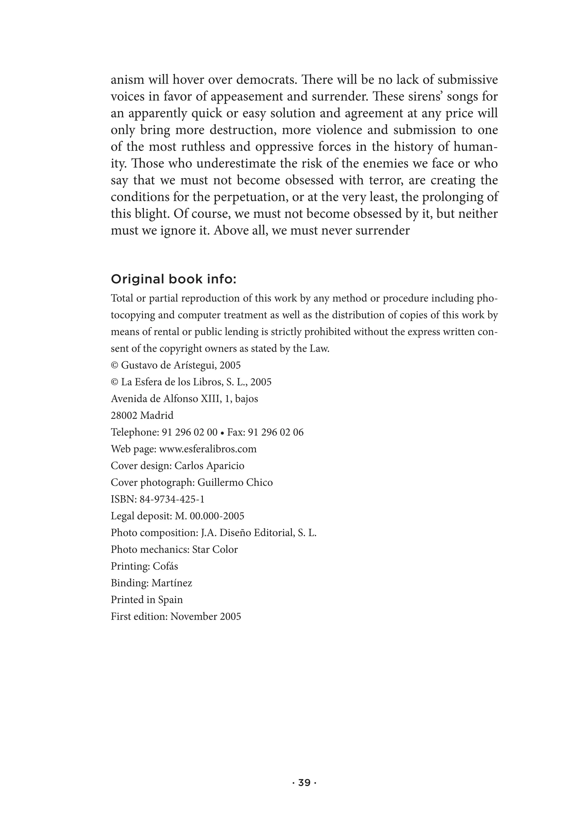 anism will hover over democrats. There will be no lack of submissive
voices in favor of appeasement and surrender. These sirens’ songs for
an apparently quick or easy solution and agreement at any price will
only bring more destruction, more violence and submission to one
of the most ruthless and oppressive forces in the history of human-
ity. Those who underestimate the risk of the enemies we face or who
say that we must not become obsessed with terror, are creating the
conditions for the perpetuation, or at the very least, the prolonging of
this blight. Of course, we must not become obsessed by it, but neither
must we ignore it. Above all, we must never surrender


Original book info:
Total or partial reproduction of this work by any method or procedure including pho-
tocopying and computer treatment as well as the distribution of copies of this work by
means of rental or public lending is strictly prohibited without the express written con-
sent of the copyright owners as stated by the Law.
© Gustavo de Arístegui, 2005
© La Esfera de los Libros, S. L., 2005
Avenida de Alfonso XIII, 1, bajos
28002 Madrid
Telephone: 91 296 02 00 • Fax: 91 296 02 06
Web page: www.esferalibros.com
Cover design: Carlos Aparicio
Cover photograph: Guillermo Chico
ISBN: 84-9734-425-1
Legal deposit: M. 00.000-2005
Photo composition: J.A. Diseño Editorial, S. L.
Photo mechanics: Star Color
Printing: Cofás
Binding: Martínez
Printed in Spain
First edition: November 2005




                                         · 39 ·
 