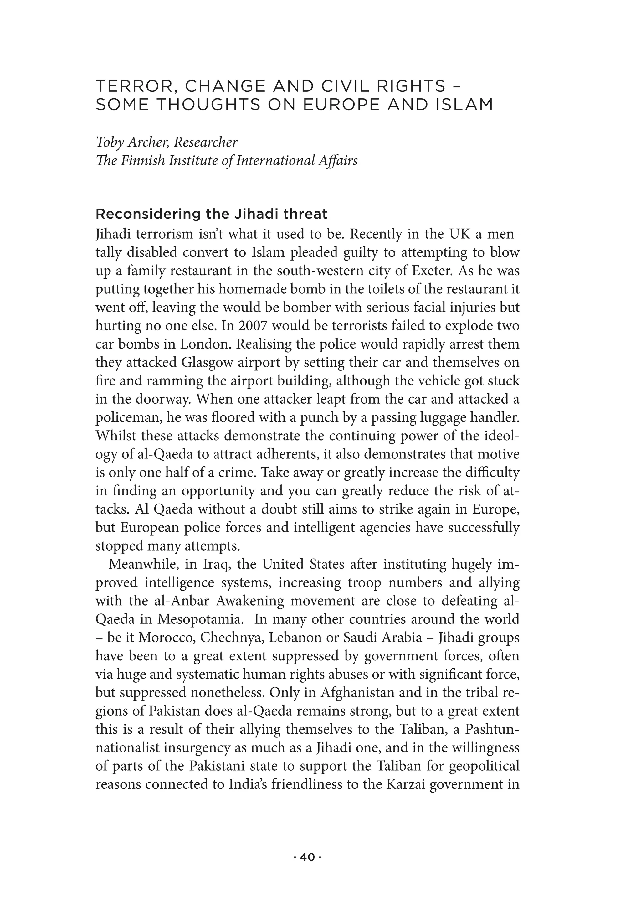 terror,.Change.and.CIvIl.rIghts.–.
soMe.thoughts.on.europe.and.IslaM

Toby Archer, Researcher
The Finnish Institute of International Affairs


Reconsidering the Jihadi threat
Jihadi terrorism isn’t what it used to be. Recently in the UK a men-
tally disabled convert to Islam pleaded guilty to attempting to blow
up a family restaurant in the south-western city of Exeter. As he was
putting together his homemade bomb in the toilets of the restaurant it
went off, leaving the would be bomber with serious facial injuries but
hurting no one else. In 2007 would be terrorists failed to explode two
car bombs in London. Realising the police would rapidly arrest them
they attacked Glasgow airport by setting their car and themselves on
fire and ramming the airport building, although the vehicle got stuck
in the doorway. When one attacker leapt from the car and attacked a
policeman, he was floored with a punch by a passing luggage handler.
Whilst these attacks demonstrate the continuing power of the ideol-
ogy of al-Qaeda to attract adherents, it also demonstrates that motive
is only one half of a crime. Take away or greatly increase the difficulty
in finding an opportunity and you can greatly reduce the risk of at-
tacks. Al Qaeda without a doubt still aims to strike again in Europe,
but European police forces and intelligent agencies have successfully
stopped many attempts.
   Meanwhile, in Iraq, the United States after instituting hugely im-
proved intelligence systems, increasing troop numbers and allying
with the al-Anbar Awakening movement are close to defeating al-
Qaeda in Mesopotamia. In many other countries around the world
– be it Morocco, Chechnya, Lebanon or Saudi Arabia – Jihadi groups
have been to a great extent suppressed by government forces, often
via huge and systematic human rights abuses or with significant force,
but suppressed nonetheless. Only in Afghanistan and in the tribal re-
gions of Pakistan does al-Qaeda remains strong, but to a great extent
this is a result of their allying themselves to the Taliban, a Pashtun-
nationalist insurgency as much as a Jihadi one, and in the willingness
of parts of the Pakistani state to support the Taliban for geopolitical
reasons connected to India’s friendliness to the Karzai government in



                                  · 40 ·
 