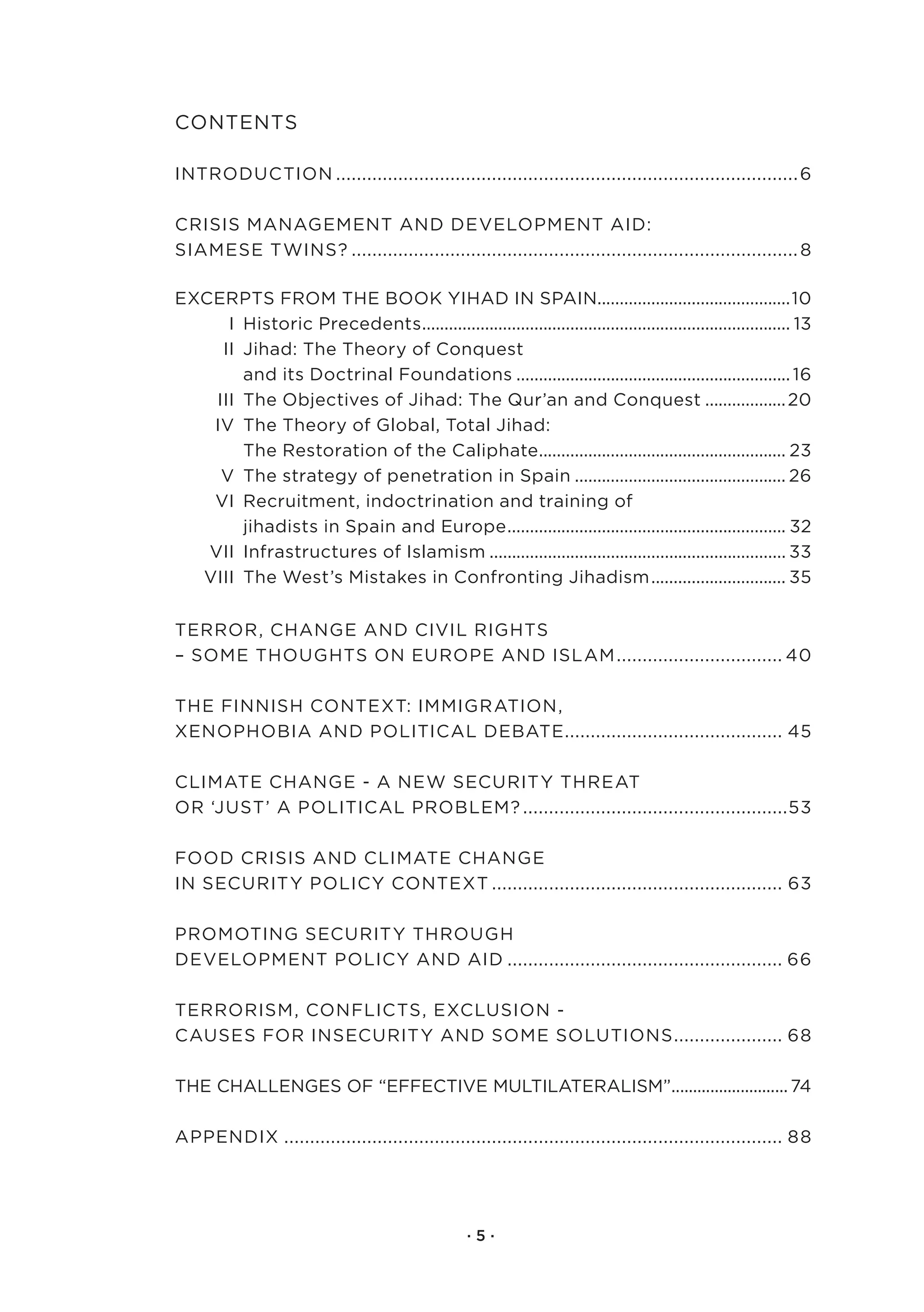 Contents

IntroduCtIon.......................................................................................... 6

CrIsIs.ManageMent.and.developMent.aId:. .
sIaMese.twIns?....................................................................................... 8

exCerpts.froM.the.book.YIhad.In.spaIn...........................................10
                                                                   .
.     I..historic.precedents.................................................................................. 13
                              .
.    II..Jihad:.the.theory.of.Conquest..
.      . and.its.doctrinal.foundations.............................................................. 16
.   III..the.objectives.of.Jihad:.the.Qur’an.and.Conquest................... 20..
.  Iv..the.theory.of.global,.total.Jihad:.
.      . the.restoration.of.the.Caliphate....................................................... 23..
                                                      .
.    v..the.strategy.of.penetration.in.spain................................................ 26.
.  vI..recruitment,.indoctrination.and.training.of..
.      . jihadists.in.spain.and.europe.............................................................. 32.
                                               .
.  vII..Infrastructures.of.Islamism................................................................... 33.
. vIII..the.west’s.Mistakes.in.Confronting.Jihadism. ............................. 35
                                                                               .


terror,.Change.and.CIvIl.rIghts..
–.soMe.thoughts.on.europe.and.IslaM. ............................... 40
                                   .

the.fInnIsh.Context:.IMMIgratIon,. .
xenophobIa.and.polItICal.debate.......................................... 45
                                 .

ClIMate.Change.-.a.new.seCurItY.threat..
or.‘Just’.a.polItICal.probleM?....................................................53

food.CrIsIs.and.ClIMate.Change..
In.seCurItY.polICY.Context......................................................... 63

proMotIng.seCurItY.through..
developMent.polICY.and.aId...................................................... 66

terrorIsM,.ConflICts,.exClusIon.-.
Causes.for.InseCurItY.and.soMe.solutIons. .................... 68.
                                        .

the.Challenges.of.“effeCtIve.MultIlateralIsM”........................... 74
                                             .

appendIx................................................................................................. 88




                                                  ·5·
 