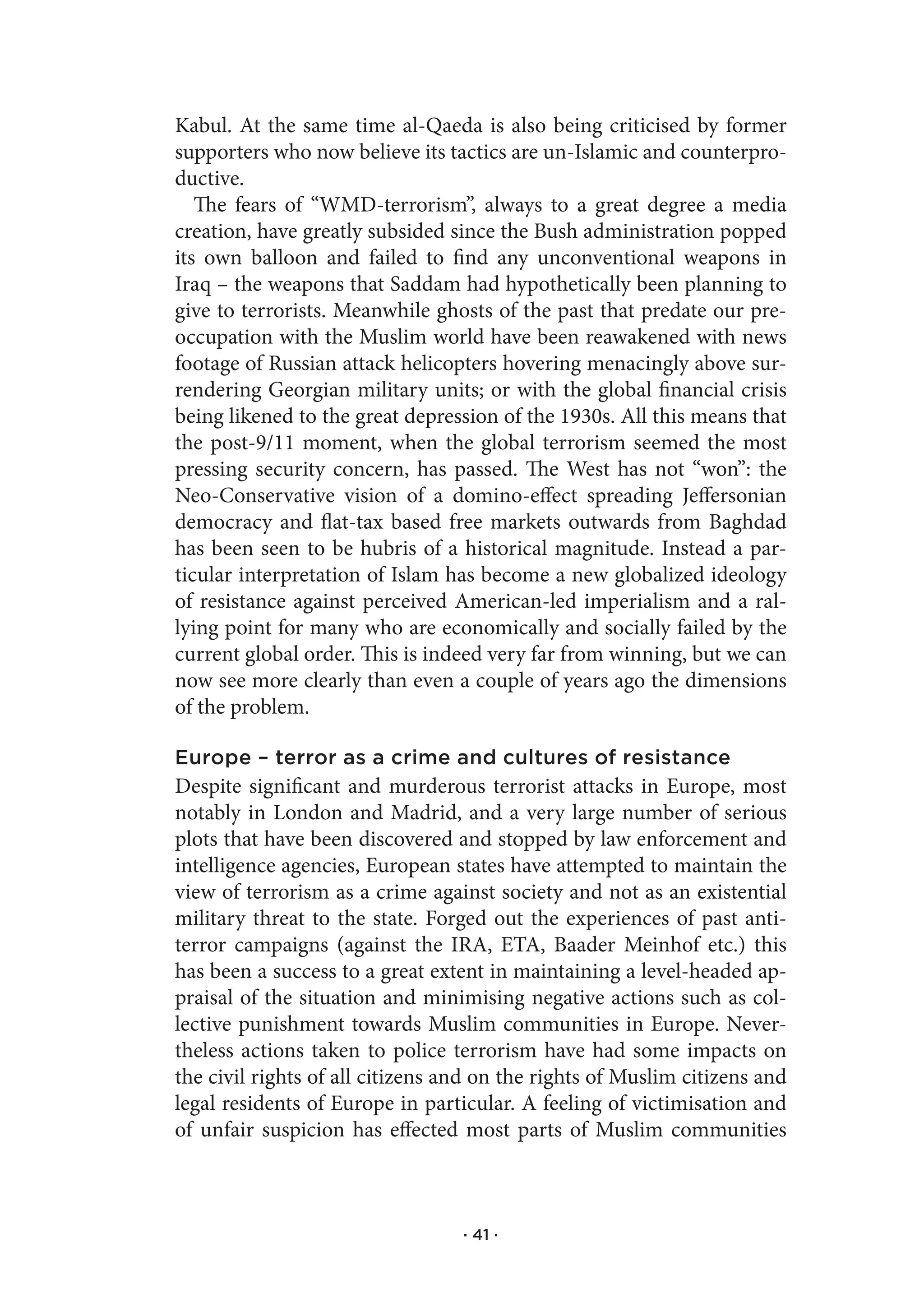 Kabul. At the same time al-Qaeda is also being criticised by former
supporters who now believe its tactics are un-Islamic and counterpro-
ductive.
   The fears of “WMD-terrorism”, always to a great degree a media
creation, have greatly subsided since the Bush administration popped
its own balloon and failed to find any unconventional weapons in
Iraq – the weapons that Saddam had hypothetically been planning to
give to terrorists. Meanwhile ghosts of the past that predate our pre-
occupation with the Muslim world have been reawakened with news
footage of Russian attack helicopters hovering menacingly above sur-
rendering Georgian military units; or with the global financial crisis
being likened to the great depression of the 1930s. All this means that
the post-9/11 moment, when the global terrorism seemed the most
pressing security concern, has passed. The West has not “won”: the
Neo-Conservative vision of a domino-effect spreading Jeffersonian
democracy and flat-tax based free markets outwards from Baghdad
has been seen to be hubris of a historical magnitude. Instead a par-
ticular interpretation of Islam has become a new globalized ideology
of resistance against perceived American-led imperialism and a ral-
lying point for many who are economically and socially failed by the
current global order. This is indeed very far from winning, but we can
now see more clearly than even a couple of years ago the dimensions
of the problem.

Europe – terror as a crime and cultures of resistance
Despite significant and murderous terrorist attacks in Europe, most
notably in London and Madrid, and a very large number of serious
plots that have been discovered and stopped by law enforcement and
intelligence agencies, European states have attempted to maintain the
view of terrorism as a crime against society and not as an existential
military threat to the state. Forged out the experiences of past anti-
terror campaigns (against the IRA, ETA, Baader Meinhof etc.) this
has been a success to a great extent in maintaining a level-headed ap-
praisal of the situation and minimising negative actions such as col-
lective punishment towards Muslim communities in Europe. Never-
theless actions taken to police terrorism have had some impacts on
the civil rights of all citizens and on the rights of Muslim citizens and
legal residents of Europe in particular. A feeling of victimisation and
of unfair suspicion has effected most parts of Muslim communities



                                  · 41 ·
 