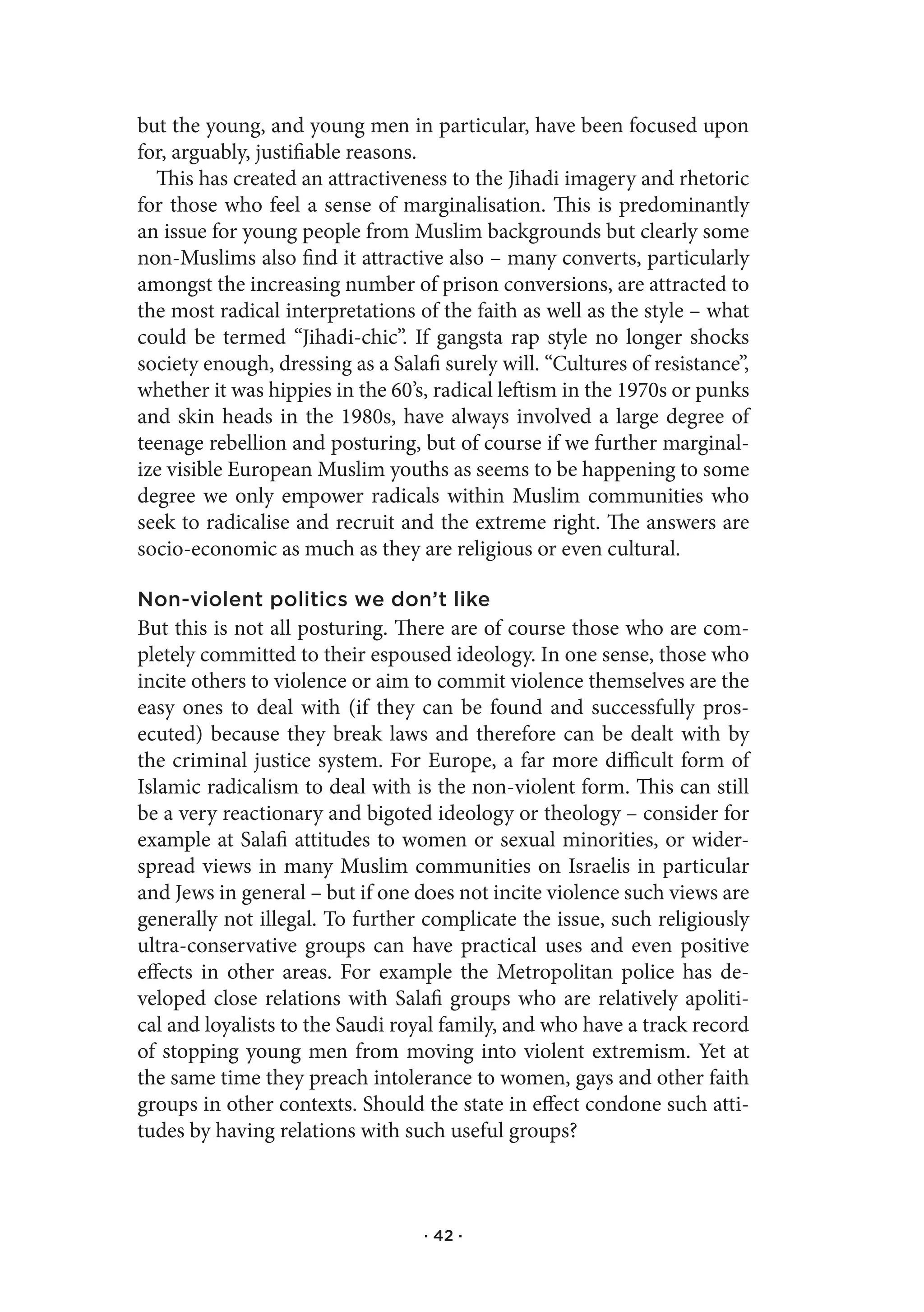 but the young, and young men in particular, have been focused upon
for, arguably, justifiable reasons.
  This has created an attractiveness to the Jihadi imagery and rhetoric
for those who feel a sense of marginalisation. This is predominantly
an issue for young people from Muslim backgrounds but clearly some
non-Muslims also find it attractive also – many converts, particularly
amongst the increasing number of prison conversions, are attracted to
the most radical interpretations of the faith as well as the style – what
could be termed “Jihadi-chic”. If gangsta rap style no longer shocks
society enough, dressing as a Salafi surely will. “Cultures of resistance”,
whether it was hippies in the 60’s, radical leftism in the 1970s or punks
and skin heads in the 1980s, have always involved a large degree of
teenage rebellion and posturing, but of course if we further marginal-
ize visible European Muslim youths as seems to be happening to some
degree we only empower radicals within Muslim communities who
seek to radicalise and recruit and the extreme right. The answers are
socio-economic as much as they are religious or even cultural.

Non-violent politics we don’t like
But this is not all posturing. There are of course those who are com-
pletely committed to their espoused ideology. In one sense, those who
incite others to violence or aim to commit violence themselves are the
easy ones to deal with (if they can be found and successfully pros-
ecuted) because they break laws and therefore can be dealt with by
the criminal justice system. For Europe, a far more difficult form of
Islamic radicalism to deal with is the non-violent form. This can still
be a very reactionary and bigoted ideology or theology – consider for
example at Salafi attitudes to women or sexual minorities, or wider-
spread views in many Muslim communities on Israelis in particular
and Jews in general – but if one does not incite violence such views are
generally not illegal. To further complicate the issue, such religiously
ultra-conservative groups can have practical uses and even positive
effects in other areas. For example the Metropolitan police has de-
veloped close relations with Salafi groups who are relatively apoliti-
cal and loyalists to the Saudi royal family, and who have a track record
of stopping young men from moving into violent extremism. Yet at
the same time they preach intolerance to women, gays and other faith
groups in other contexts. Should the state in effect condone such atti-
tudes by having relations with such useful groups?



                                   · 42 ·
 