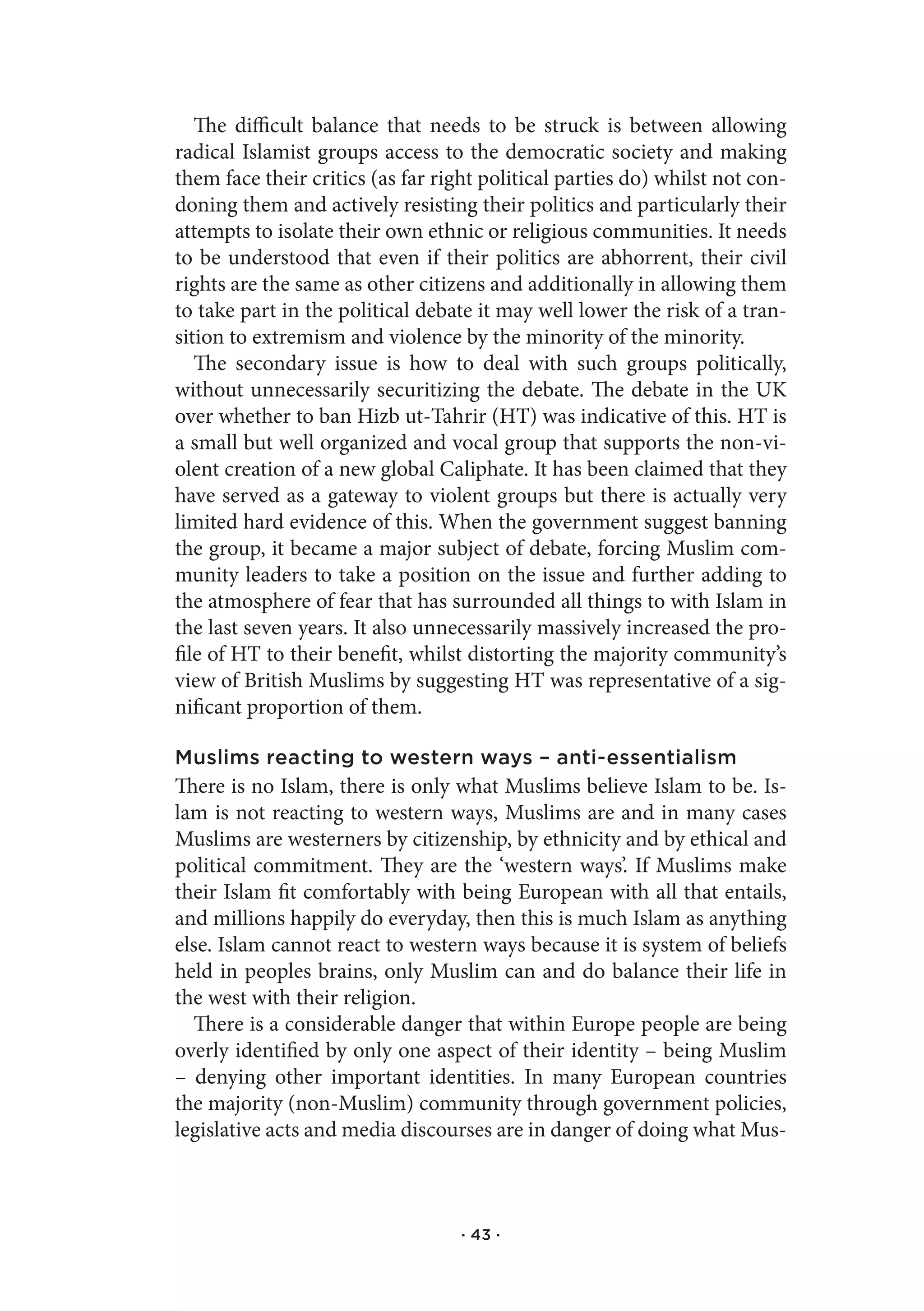 The difficult balance that needs to be struck is between allowing
radical Islamist groups access to the democratic society and making
them face their critics (as far right political parties do) whilst not con-
doning them and actively resisting their politics and particularly their
attempts to isolate their own ethnic or religious communities. It needs
to be understood that even if their politics are abhorrent, their civil
rights are the same as other citizens and additionally in allowing them
to take part in the political debate it may well lower the risk of a tran-
sition to extremism and violence by the minority of the minority.
   The secondary issue is how to deal with such groups politically,
without unnecessarily securitizing the debate. The debate in the UK
over whether to ban Hizb ut-Tahrir (HT) was indicative of this. HT is
a small but well organized and vocal group that supports the non-vi-
olent creation of a new global Caliphate. It has been claimed that they
have served as a gateway to violent groups but there is actually very
limited hard evidence of this. When the government suggest banning
the group, it became a major subject of debate, forcing Muslim com-
munity leaders to take a position on the issue and further adding to
the atmosphere of fear that has surrounded all things to with Islam in
the last seven years. It also unnecessarily massively increased the pro-
file of HT to their benefit, whilst distorting the majority community’s
view of British Muslims by suggesting HT was representative of a sig-
nificant proportion of them.

Muslims reacting to western ways – anti-essentialism
There is no Islam, there is only what Muslims believe Islam to be. Is-
lam is not reacting to western ways, Muslims are and in many cases
Muslims are westerners by citizenship, by ethnicity and by ethical and
political commitment. They are the ‘western ways’. If Muslims make
their Islam fit comfortably with being European with all that entails,
and millions happily do everyday, then this is much Islam as anything
else. Islam cannot react to western ways because it is system of beliefs
held in peoples brains, only Muslim can and do balance their life in
the west with their religion.
  There is a considerable danger that within Europe people are being
overly identified by only one aspect of their identity – being Muslim
– denying other important identities. In many European countries
the majority (non-Muslim) community through government policies,
legislative acts and media discourses are in danger of doing what Mus-



                                   · 43 ·
 