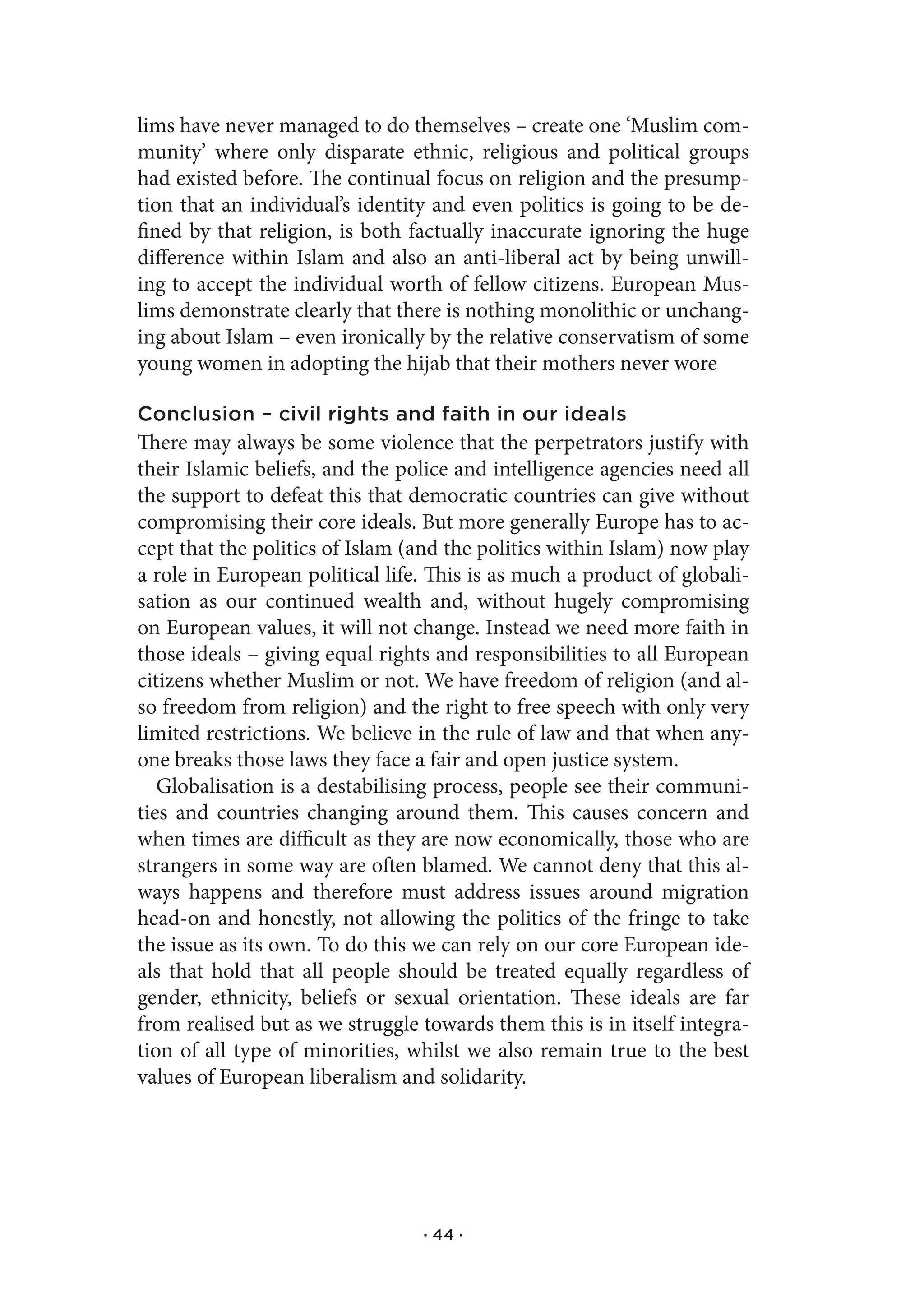 lims have never managed to do themselves – create one ‘Muslim com-
munity’ where only disparate ethnic, religious and political groups
had existed before. The continual focus on religion and the presump-
tion that an individual’s identity and even politics is going to be de-
fined by that religion, is both factually inaccurate ignoring the huge
difference within Islam and also an anti-liberal act by being unwill-
ing to accept the individual worth of fellow citizens. European Mus-
lims demonstrate clearly that there is nothing monolithic or unchang-
ing about Islam – even ironically by the relative conservatism of some
young women in adopting the hijab that their mothers never wore

Conclusion – civil rights and faith in our ideals
There may always be some violence that the perpetrators justify with
their Islamic beliefs, and the police and intelligence agencies need all
the support to defeat this that democratic countries can give without
compromising their core ideals. But more generally Europe has to ac-
cept that the politics of Islam (and the politics within Islam) now play
a role in European political life. This is as much a product of globali-
sation as our continued wealth and, without hugely compromising
on European values, it will not change. Instead we need more faith in
those ideals – giving equal rights and responsibilities to all European
citizens whether Muslim or not. We have freedom of religion (and al-
so freedom from religion) and the right to free speech with only very
limited restrictions. We believe in the rule of law and that when any-
one breaks those laws they face a fair and open justice system.
   Globalisation is a destabilising process, people see their communi-
ties and countries changing around them. This causes concern and
when times are difficult as they are now economically, those who are
strangers in some way are often blamed. We cannot deny that this al-
ways happens and therefore must address issues around migration
head-on and honestly, not allowing the politics of the fringe to take
the issue as its own. To do this we can rely on our core European ide-
als that hold that all people should be treated equally regardless of
gender, ethnicity, beliefs or sexual orientation. These ideals are far
from realised but as we struggle towards them this is in itself integra-
tion of all type of minorities, whilst we also remain true to the best
values of European liberalism and solidarity.




                                 · 44 ·
 