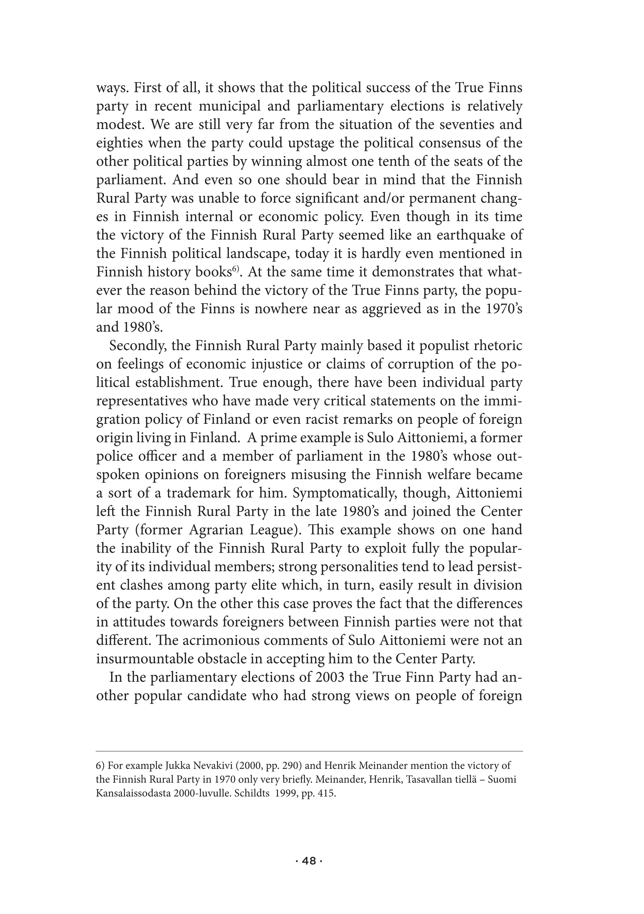 ways. First of all, it shows that the political success of the True Finns
party in recent municipal and parliamentary elections is relatively
modest. We are still very far from the situation of the seventies and
eighties when the party could upstage the political consensus of the
other political parties by winning almost one tenth of the seats of the
parliament. And even so one should bear in mind that the Finnish
Rural Party was unable to force significant and/or permanent chang-
es in Finnish internal or economic policy. Even though in its time
the victory of the Finnish Rural Party seemed like an earthquake of
the Finnish political landscape, today it is hardly even mentioned in
Finnish history books6). At the same time it demonstrates that what-
ever the reason behind the victory of the True Finns party, the popu-
lar mood of the Finns is nowhere near as aggrieved as in the 1970’s
and 1980’s.
   Secondly, the Finnish Rural Party mainly based it populist rhetoric
on feelings of economic injustice or claims of corruption of the po-
litical establishment. True enough, there have been individual party
representatives who have made very critical statements on the immi-
gration policy of Finland or even racist remarks on people of foreign
origin living in Finland. A prime example is Sulo Aittoniemi, a former
police officer and a member of parliament in the 1980’s whose out-
spoken opinions on foreigners misusing the Finnish welfare became
a sort of a trademark for him. Symptomatically, though, Aittoniemi
left the Finnish Rural Party in the late 1980’s and joined the Center
Party (former Agrarian League). This example shows on one hand
the inability of the Finnish Rural Party to exploit fully the popular-
ity of its individual members; strong personalities tend to lead persist-
ent clashes among party elite which, in turn, easily result in division
of the party. On the other this case proves the fact that the differences
in attitudes towards foreigners between Finnish parties were not that
different. The acrimonious comments of Sulo Aittoniemi were not an
insurmountable obstacle in accepting him to the Center Party.
   In the parliamentary elections of 2003 the True Finn Party had an-
other popular candidate who had strong views on people of foreign



6) For example Jukka Nevakivi (2000, pp. 290) and Henrik Meinander mention the victory of
the Finnish Rural Party in 1970 only very briefly. Meinander, Henrik, Tasavallan tiellä – Suomi
Kansalaissodasta 2000-luvulle. Schildts 1999, pp. 415.




                                             · 48 ·
 