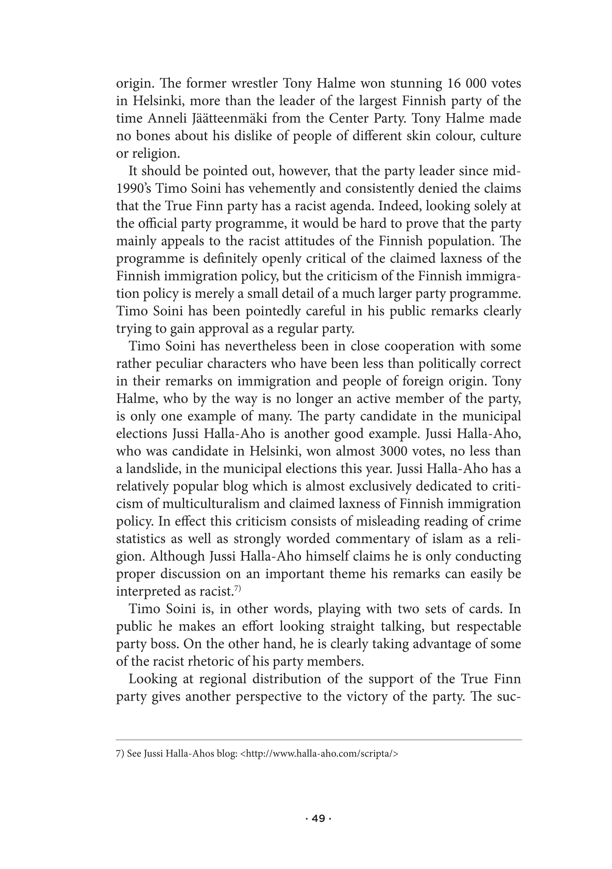 origin. The former wrestler Tony Halme won stunning 16 000 votes
in Helsinki, more than the leader of the largest Finnish party of the
time Anneli Jäätteenmäki from the Center Party. Tony Halme made
no bones about his dislike of people of different skin colour, culture
or religion.
   It should be pointed out, however, that the party leader since mid-
1990’s Timo Soini has vehemently and consistently denied the claims
that the True Finn party has a racist agenda. Indeed, looking solely at
the official party programme, it would be hard to prove that the party
mainly appeals to the racist attitudes of the Finnish population. The
programme is definitely openly critical of the claimed laxness of the
Finnish immigration policy, but the criticism of the Finnish immigra-
tion policy is merely a small detail of a much larger party programme.
Timo Soini has been pointedly careful in his public remarks clearly
trying to gain approval as a regular party.
   Timo Soini has nevertheless been in close cooperation with some
rather peculiar characters who have been less than politically correct
in their remarks on immigration and people of foreign origin. Tony
Halme, who by the way is no longer an active member of the party,
is only one example of many. The party candidate in the municipal
elections Jussi Halla-Aho is another good example. Jussi Halla-Aho,
who was candidate in Helsinki, won almost 3000 votes, no less than
a landslide, in the municipal elections this year. Jussi Halla-Aho has a
relatively popular blog which is almost exclusively dedicated to criti-
cism of multiculturalism and claimed laxness of Finnish immigration
policy. In effect this criticism consists of misleading reading of crime
statistics as well as strongly worded commentary of islam as a reli-
gion. Although Jussi Halla-Aho himself claims he is only conducting
proper discussion on an important theme his remarks can easily be
interpreted as racist.7)
   Timo Soini is, in other words, playing with two sets of cards. In
public he makes an effort looking straight talking, but respectable
party boss. On the other hand, he is clearly taking advantage of some
of the racist rhetoric of his party members.
   Looking at regional distribution of the support of the True Finn
party gives another perspective to the victory of the party. The suc-


7) See Jussi Halla-Ahos blog: <http://www.halla-aho.com/scripta/>




                                           · 49 ·
 