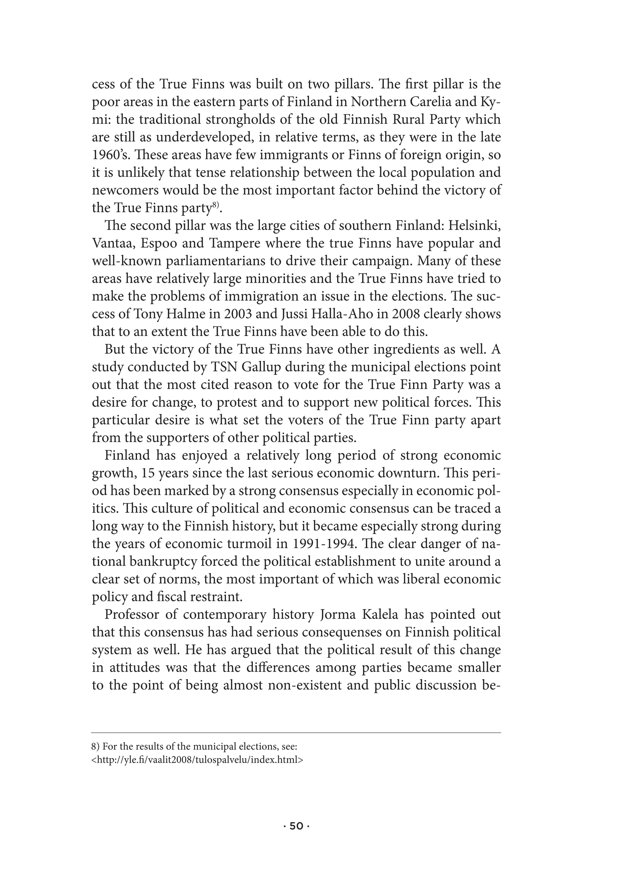 cess of the True Finns was built on two pillars. The first pillar is the
poor areas in the eastern parts of Finland in Northern Carelia and Ky-
mi: the traditional strongholds of the old Finnish Rural Party which
are still as underdeveloped, in relative terms, as they were in the late
1960’s. These areas have few immigrants or Finns of foreign origin, so
it is unlikely that tense relationship between the local population and
newcomers would be the most important factor behind the victory of
the True Finns party8).
   The second pillar was the large cities of southern Finland: Helsinki,
Vantaa, Espoo and Tampere where the true Finns have popular and
well-known parliamentarians to drive their campaign. Many of these
areas have relatively large minorities and the True Finns have tried to
make the problems of immigration an issue in the elections. The suc-
cess of Tony Halme in 2003 and Jussi Halla-Aho in 2008 clearly shows
that to an extent the True Finns have been able to do this.
   But the victory of the True Finns have other ingredients as well. A
study conducted by TSN Gallup during the municipal elections point
out that the most cited reason to vote for the True Finn Party was a
desire for change, to protest and to support new political forces. This
particular desire is what set the voters of the True Finn party apart
from the supporters of other political parties.
   Finland has enjoyed a relatively long period of strong economic
growth, 15 years since the last serious economic downturn. This peri-
od has been marked by a strong consensus especially in economic pol-
itics. This culture of political and economic consensus can be traced a
long way to the Finnish history, but it became especially strong during
the years of economic turmoil in 1991-1994. The clear danger of na-
tional bankruptcy forced the political establishment to unite around a
clear set of norms, the most important of which was liberal economic
policy and fiscal restraint.
   Professor of contemporary history Jorma Kalela has pointed out
that this consensus has had serious consequenses on Finnish political
system as well. He has argued that the political result of this change
in attitudes was that the differences among parties became smaller
to the point of being almost non-existent and public discussion be-



8) For the results of the municipal elections, see:
<http://yle.fi/vaalit2008/tulospalvelu/index.html>




                                              · 50 ·
 