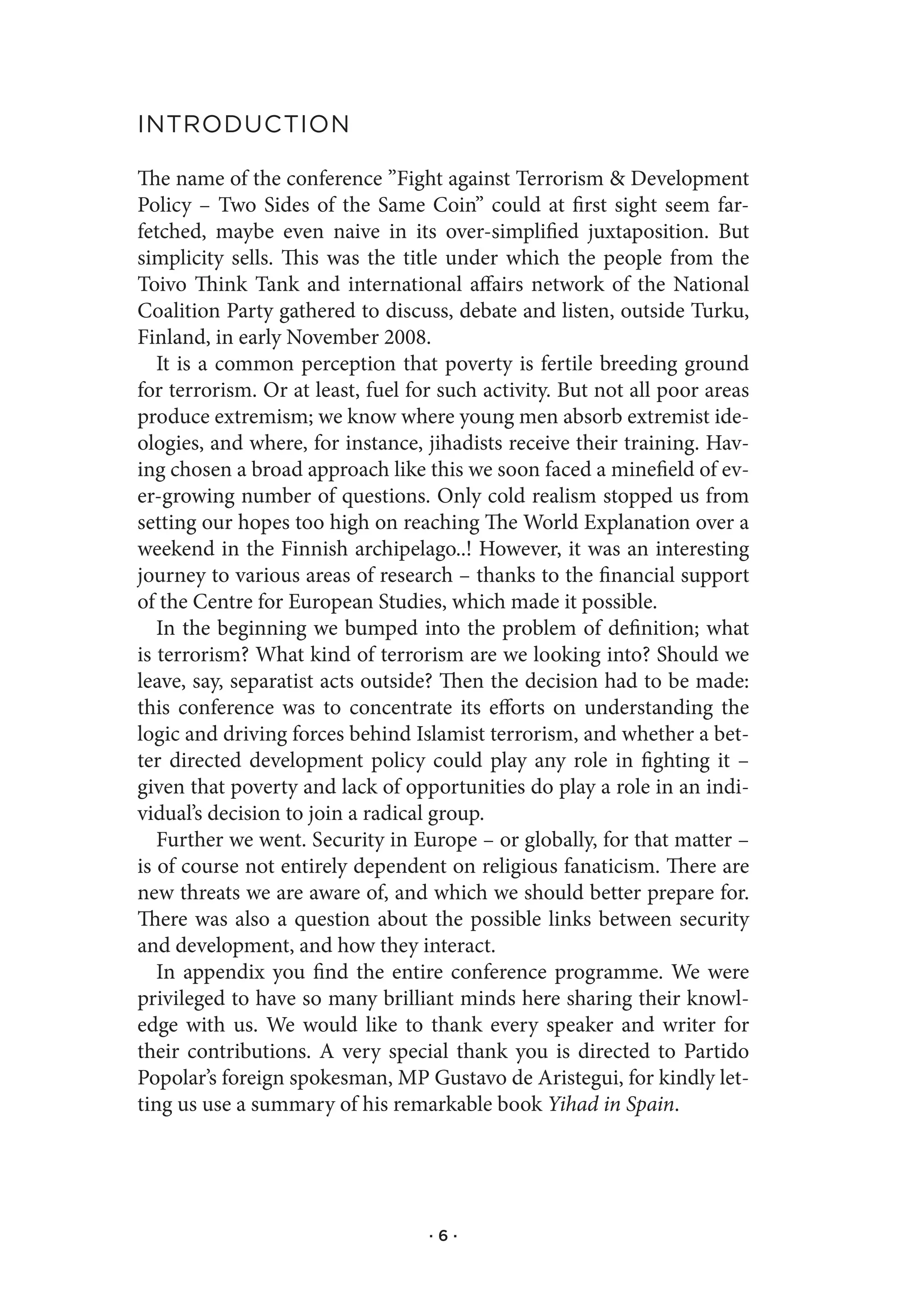 IntroduCtIon

The name of the conference ”Fight against Terrorism & Development
Policy – Two Sides of the Same Coin” could at first sight seem far-
fetched, maybe even naive in its over-simplified juxtaposition. But
simplicity sells. This was the title under which the people from the
Toivo Think Tank and international affairs network of the National
Coalition Party gathered to discuss, debate and listen, outside Turku,
Finland, in early November 2008.
   It is a common perception that poverty is fertile breeding ground
for terrorism. Or at least, fuel for such activity. But not all poor areas
produce extremism; we know where young men absorb extremist ide-
ologies, and where, for instance, jihadists receive their training. Hav-
ing chosen a broad approach like this we soon faced a minefield of ev-
er-growing number of questions. Only cold realism stopped us from
setting our hopes too high on reaching The World Explanation over a
weekend in the Finnish archipelago..! However, it was an interesting
journey to various areas of research – thanks to the financial support
of the Centre for European Studies, which made it possible.
   In the beginning we bumped into the problem of definition; what
is terrorism? What kind of terrorism are we looking into? Should we
leave, say, separatist acts outside? Then the decision had to be made:
this conference was to concentrate its efforts on understanding the
logic and driving forces behind Islamist terrorism, and whether a bet-
ter directed development policy could play any role in fighting it –
given that poverty and lack of opportunities do play a role in an indi-
vidual’s decision to join a radical group.
   Further we went. Security in Europe – or globally, for that matter –
is of course not entirely dependent on religious fanaticism. There are
new threats we are aware of, and which we should better prepare for.
There was also a question about the possible links between security
and development, and how they interact.
   In appendix you find the entire conference programme. We were
privileged to have so many brilliant minds here sharing their knowl-
edge with us. We would like to thank every speaker and writer for
their contributions. A very special thank you is directed to Partido
Popolar’s foreign spokesman, MP Gustavo de Aristegui, for kindly let-
ting us use a summary of his remarkable book Yihad in Spain.




                                   ·6·
 