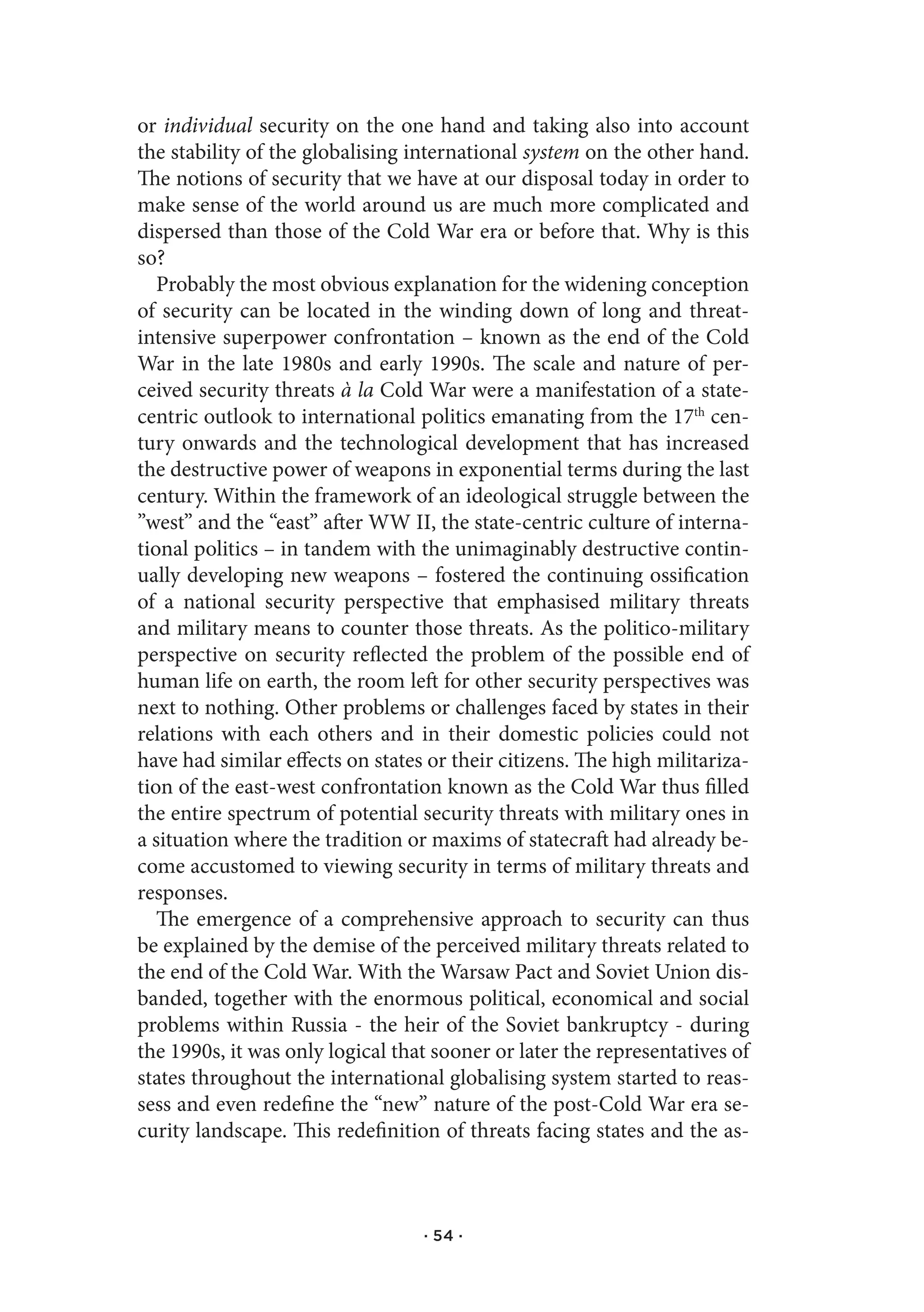 or individual security on the one hand and taking also into account
the stability of the globalising international system on the other hand.
The notions of security that we have at our disposal today in order to
make sense of the world around us are much more complicated and
dispersed than those of the Cold War era or before that. Why is this
so?
   Probably the most obvious explanation for the widening conception
of security can be located in the winding down of long and threat-
intensive superpower confrontation – known as the end of the Cold
War in the late 1980s and early 1990s. The scale and nature of per-
ceived security threats à la Cold War were a manifestation of a state-
centric outlook to international politics emanating from the 17th cen-
tury onwards and the technological development that has increased
the destructive power of weapons in exponential terms during the last
century. Within the framework of an ideological struggle between the
”west” and the “east” after WW II, the state-centric culture of interna-
tional politics – in tandem with the unimaginably destructive contin-
ually developing new weapons – fostered the continuing ossification
of a national security perspective that emphasised military threats
and military means to counter those threats. As the politico-military
perspective on security reflected the problem of the possible end of
human life on earth, the room left for other security perspectives was
next to nothing. Other problems or challenges faced by states in their
relations with each others and in their domestic policies could not
have had similar effects on states or their citizens. The high militariza-
tion of the east-west confrontation known as the Cold War thus filled
the entire spectrum of potential security threats with military ones in
a situation where the tradition or maxims of statecraft had already be-
come accustomed to viewing security in terms of military threats and
responses.
   The emergence of a comprehensive approach to security can thus
be explained by the demise of the perceived military threats related to
the end of the Cold War. With the Warsaw Pact and Soviet Union dis-
banded, together with the enormous political, economical and social
problems within Russia - the heir of the Soviet bankruptcy - during
the 1990s, it was only logical that sooner or later the representatives of
states throughout the international globalising system started to reas-
sess and even redefine the “new” nature of the post-Cold War era se-
curity landscape. This redefinition of threats facing states and the as-



                                  · 54 ·
 