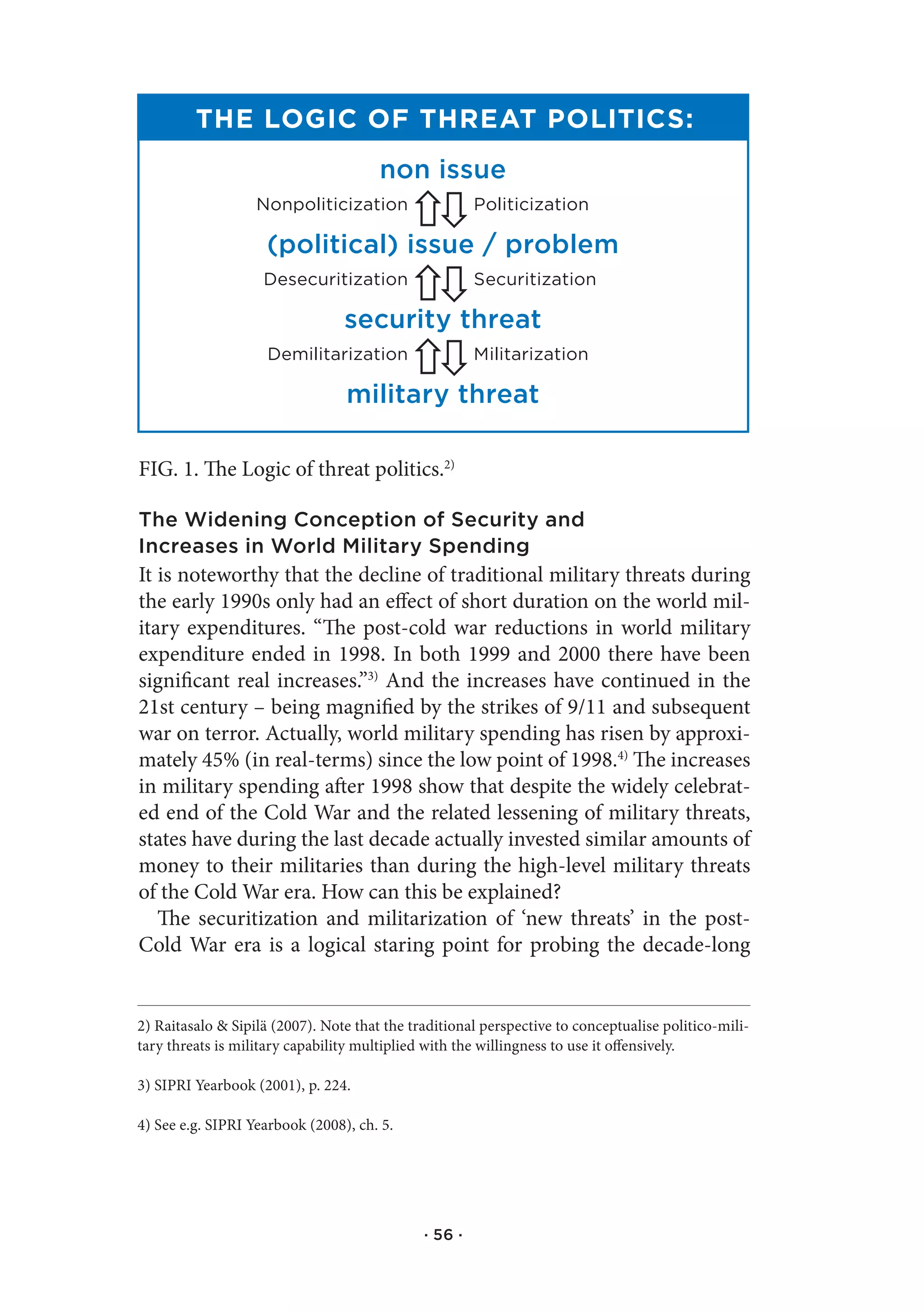 The Logic of ThreaT PoLiTics:
                                       non issue
                   nonpoliticization                   politicization

                    (political) issue / problem
                    desecuritization                   securitization

                                 security threat
                     demilitarization                  Militarization

                                 military threat

FIG. 1. The Logic of threat politics.2)

The Widening Conception of Security and
Increases in World Military Spending
It is noteworthy that the decline of traditional military threats during
the early 1990s only had an effect of short duration on the world mil-
itary expenditures. “The post-cold war reductions in world military
expenditure ended in 1998. In both 1999 and 2000 there have been
significant real increases.”3) And the increases have continued in the
21st century – being magnified by the strikes of 9/11 and subsequent
war on terror. Actually, world military spending has risen by approxi-
mately 45% (in real-terms) since the low point of 1998.4) The increases
in military spending after 1998 show that despite the widely celebrat-
ed end of the Cold War and the related lessening of military threats,
states have during the last decade actually invested similar amounts of
money to their militaries than during the high-level military threats
of the Cold War era. How can this be explained?
   The securitization and militarization of ‘new threats’ in the post-
Cold War era is a logical staring point for probing the decade-long


2) Raitasalo & Sipilä (2007). Note that the traditional perspective to conceptualise politico-mili-
tary threats is military capability multiplied with the willingness to use it offensively.

3) SIPRI Yearbook (2001), p. 224.

4) See e.g. SIPRI Yearbook (2008), ch. 5.




                                              · 56 ·
 