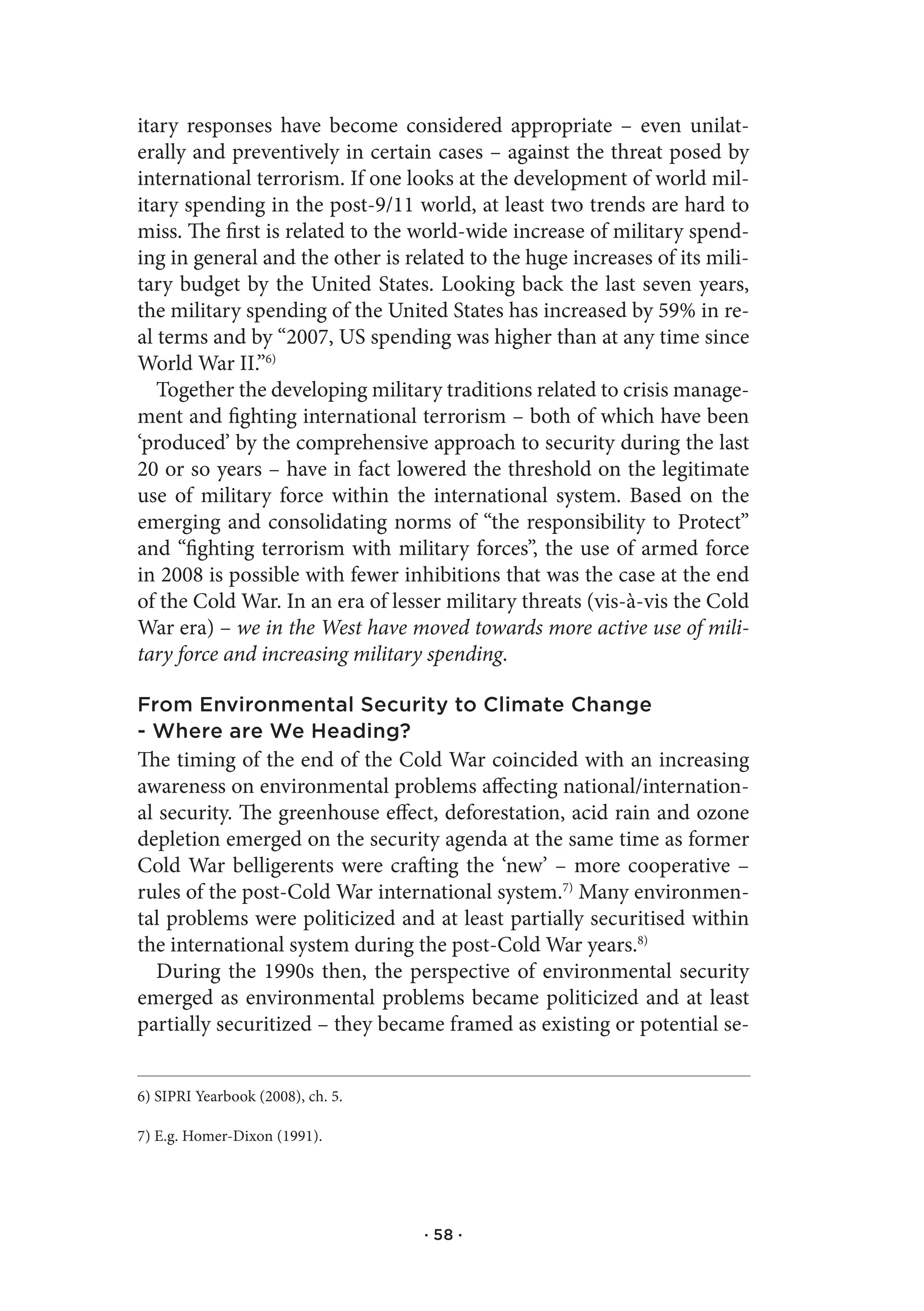 itary responses have become considered appropriate – even unilat-
erally and preventively in certain cases – against the threat posed by
international terrorism. If one looks at the development of world mil-
itary spending in the post-9/11 world, at least two trends are hard to
miss. The first is related to the world-wide increase of military spend-
ing in general and the other is related to the huge increases of its mili-
tary budget by the United States. Looking back the last seven years,
the military spending of the United States has increased by 59% in re-
al terms and by “2007, US spending was higher than at any time since
World War II.”6)
   Together the developing military traditions related to crisis manage-
ment and fighting international terrorism – both of which have been
‘produced’ by the comprehensive approach to security during the last
20 or so years – have in fact lowered the threshold on the legitimate
use of military force within the international system. Based on the
emerging and consolidating norms of “the responsibility to Protect”
and “fighting terrorism with military forces”, the use of armed force
in 2008 is possible with fewer inhibitions that was the case at the end
of the Cold War. In an era of lesser military threats (vis-à-vis the Cold
War era) – we in the West have moved towards more active use of mili-
tary force and increasing military spending.

From Environmental Security to Climate Change
- Where are We Heading?
The timing of the end of the Cold War coincided with an increasing
awareness on environmental problems affecting national/internation-
al security. The greenhouse effect, deforestation, acid rain and ozone
depletion emerged on the security agenda at the same time as former
Cold War belligerents were crafting the ‘new’ – more cooperative –
rules of the post-Cold War international system.7) Many environmen-
tal problems were politicized and at least partially securitised within
the international system during the post-Cold War years.8)
   During the 1990s then, the perspective of environmental security
emerged as environmental problems became politicized and at least
partially securitized – they became framed as existing or potential se-


6) SIPRI Yearbook (2008), ch. 5.

7) E.g. Homer-Dixon (1991).




                                   · 58 ·
 