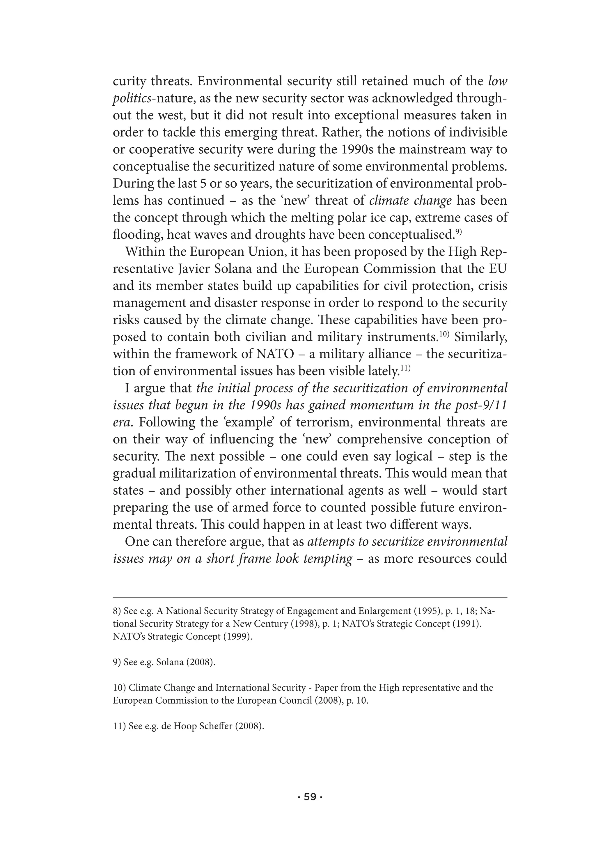 curity threats. Environmental security still retained much of the low
politics-nature, as the new security sector was acknowledged through-
out the west, but it did not result into exceptional measures taken in
order to tackle this emerging threat. Rather, the notions of indivisible
or cooperative security were during the 1990s the mainstream way to
conceptualise the securitized nature of some environmental problems.
During the last 5 or so years, the securitization of environmental prob-
lems has continued – as the ‘new’ threat of climate change has been
the concept through which the melting polar ice cap, extreme cases of
flooding, heat waves and droughts have been conceptualised.9)
   Within the European Union, it has been proposed by the High Rep-
resentative Javier Solana and the European Commission that the EU
and its member states build up capabilities for civil protection, crisis
management and disaster response in order to respond to the security
risks caused by the climate change. These capabilities have been pro-
posed to contain both civilian and military instruments.10) Similarly,
within the framework of NATO – a military alliance – the securitiza-
tion of environmental issues has been visible lately.11)
   I argue that the initial process of the securitization of environmental
issues that begun in the 1990s has gained momentum in the post-9/11
era. Following the ‘example’ of terrorism, environmental threats are
on their way of influencing the ‘new’ comprehensive conception of
security. The next possible – one could even say logical – step is the
gradual militarization of environmental threats. This would mean that
states – and possibly other international agents as well – would start
preparing the use of armed force to counted possible future environ-
mental threats. This could happen in at least two different ways.
   One can therefore argue, that as attempts to securitize environmental
issues may on a short frame look tempting – as more resources could


8) See e.g. A National Security Strategy of Engagement and Enlargement (1995), p. 1, 18; Na-
tional Security Strategy for a New Century (1998), p. 1; NATO’s Strategic Concept (1991).
NATO’s Strategic Concept (1999).

9) See e.g. Solana (2008).

10) Climate Change and International Security - Paper from the High representative and the
European Commission to the European Council (2008), p. 10.

11) See e.g. de Hoop Scheffer (2008).




                                            · 59 ·
 