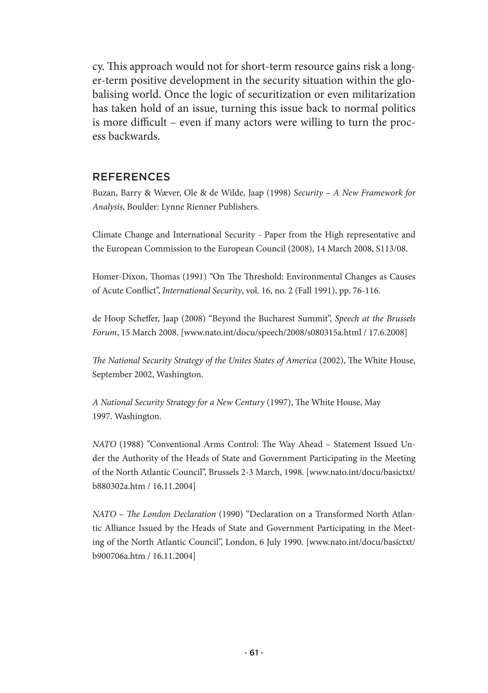 cy. This approach would not for short-term resource gains risk a long-
er-term positive development in the security situation within the glo-
balising world. Once the logic of securitization or even militarization
has taken hold of an issue, turning this issue back to normal politics
is more difficult – even if many actors were willing to turn the proc-
ess backwards.


REFERENCES
Buzan, Barry & Wæver, Ole & de Wilde, Jaap (1998) Security – A New Framework for
Analysis, Boulder: Lynne Rienner Publishers.


Climate Change and International Security - Paper from the High representative and
the European Commission to the European Council (2008), 14 March 2008, S113/08.


Homer-Dixon, Thomas (1991) “On The Threshold: Environmental Changes as Causes
of Acute Conflict”, International Security, vol. 16, no. 2 (Fall 1991), pp. 76-116.


de Hoop Scheffer, Jaap (2008) “Beyond the Bucharest Summit”, Speech at the Brussels
Forum, 15 March 2008. [www.nato.int/docu/speech/2008/s080315a.html / 17.6.2008]


The National Security Strategy of the Unites States of America (2002), The White House,
September 2002, Washington.


A National Security Strategy for a New Century (1997), The White House, May
1997. Washington.


NATO (1988) ”Conventional Arms Control: The Way Ahead – Statement Issued Un-
der the Authority of the Heads of State and Government Participating in the Meeting
of the North Atlantic Council”, Brussels 2-3 March, 1998. [www.nato.int/docu/basictxt/
b880302a.htm / 16.11.2004]


NATO – The London Declaration (1990) “Declaration on a Transformed North Atlan-
tic Alliance Issued by the Heads of State and Government Participating in the Meet-
ing of the North Atlantic Council”, London, 6 July 1990. [www.nato.int/docu/basictxt/
b900706a.htm / 16.11.2004]




                                         · 61 ·
 