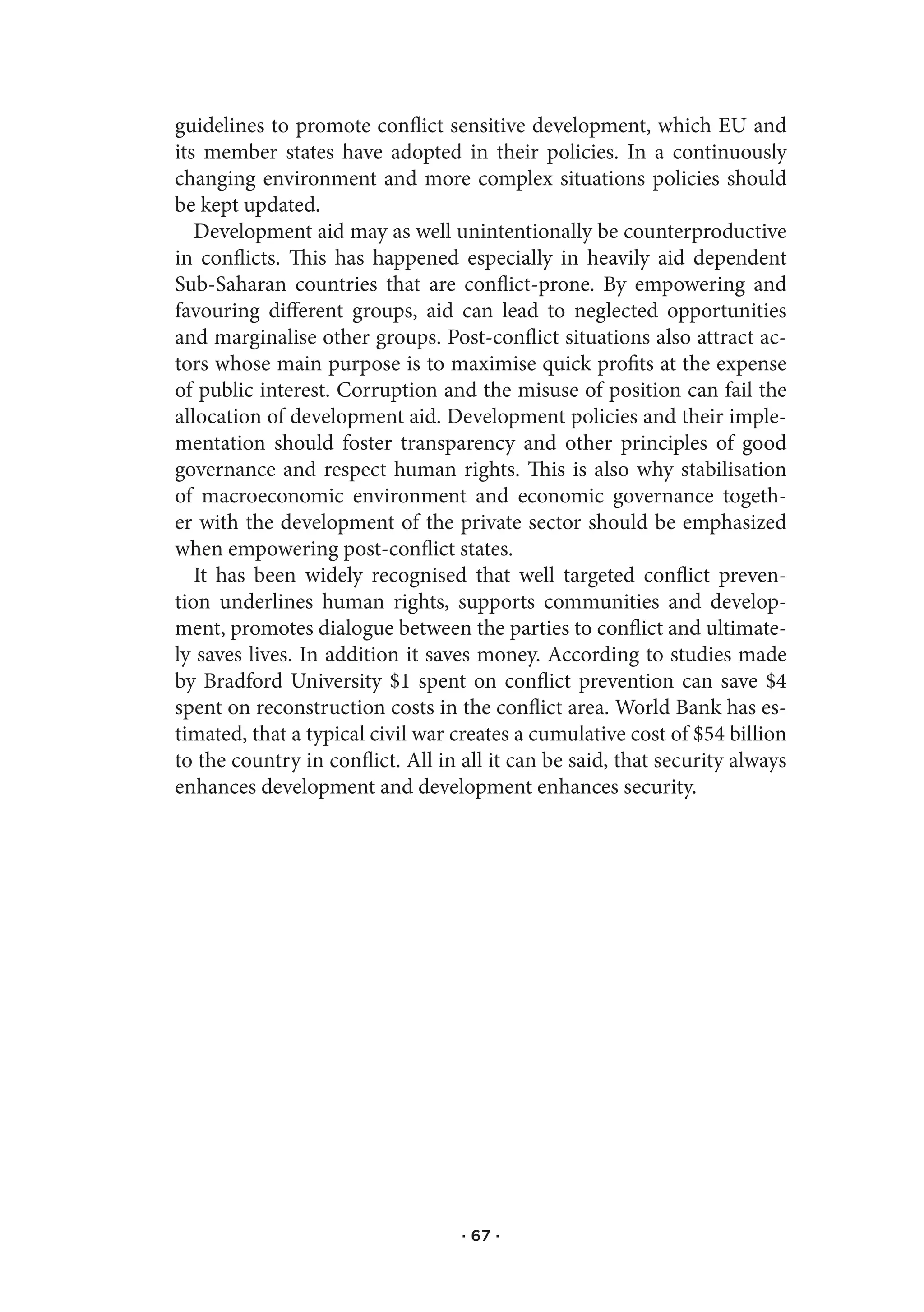 guidelines to promote conflict sensitive development, which EU and
its member states have adopted in their policies. In a continuously
changing environment and more complex situations policies should
be kept updated.
   Development aid may as well unintentionally be counterproductive
in conflicts. This has happened especially in heavily aid dependent
Sub-Saharan countries that are conflict-prone. By empowering and
favouring different groups, aid can lead to neglected opportunities
and marginalise other groups. Post-conflict situations also attract ac-
tors whose main purpose is to maximise quick profits at the expense
of public interest. Corruption and the misuse of position can fail the
allocation of development aid. Development policies and their imple-
mentation should foster transparency and other principles of good
governance and respect human rights. This is also why stabilisation
of macroeconomic environment and economic governance togeth-
er with the development of the private sector should be emphasized
when empowering post-conflict states.
   It has been widely recognised that well targeted conflict preven-
tion underlines human rights, supports communities and develop-
ment, promotes dialogue between the parties to conflict and ultimate-
ly saves lives. In addition it saves money. According to studies made
by Bradford University $1 spent on conflict prevention can save $4
spent on reconstruction costs in the conflict area. World Bank has es-
timated, that a typical civil war creates a cumulative cost of $54 billion
to the country in conflict. All in all it can be said, that security always
enhances development and development enhances security.




                                   · 67 ·
 