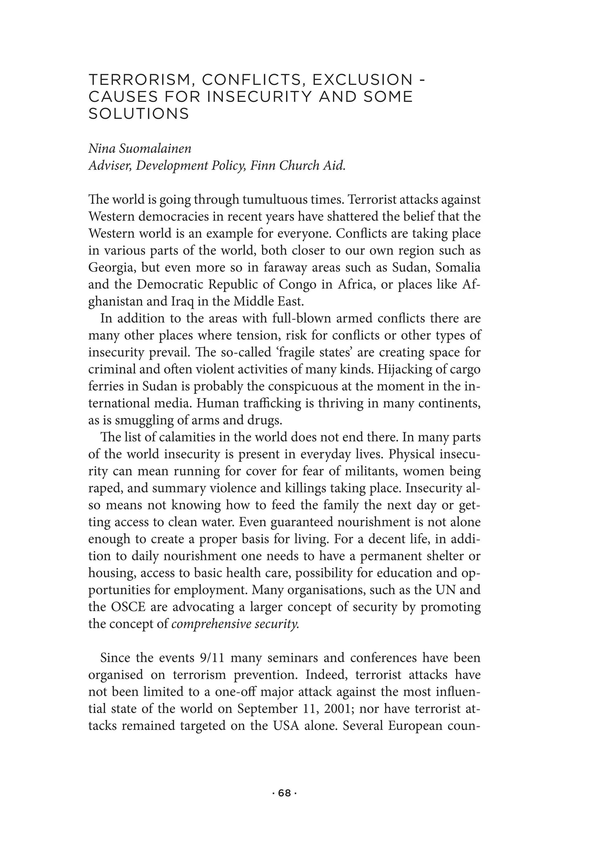 terrorIsM,.ConflICts,.exClusIon.-.
Causes.for.InseCurItY.and.soMe.
solutIons

Nina Suomalainen
Adviser, Development Policy, Finn Church Aid.

The world is going through tumultuous times. Terrorist attacks against
Western democracies in recent years have shattered the belief that the
Western world is an example for everyone. Conflicts are taking place
in various parts of the world, both closer to our own region such as
Georgia, but even more so in faraway areas such as Sudan, Somalia
and the Democratic Republic of Congo in Africa, or places like Af-
ghanistan and Iraq in the Middle East.
   In addition to the areas with full-blown armed conflicts there are
many other places where tension, risk for conflicts or other types of
insecurity prevail. The so-called ‘fragile states’ are creating space for
criminal and often violent activities of many kinds. Hijacking of cargo
ferries in Sudan is probably the conspicuous at the moment in the in-
ternational media. Human trafficking is thriving in many continents,
as is smuggling of arms and drugs.
   The list of calamities in the world does not end there. In many parts
of the world insecurity is present in everyday lives. Physical insecu-
rity can mean running for cover for fear of militants, women being
raped, and summary violence and killings taking place. Insecurity al-
so means not knowing how to feed the family the next day or get-
ting access to clean water. Even guaranteed nourishment is not alone
enough to create a proper basis for living. For a decent life, in addi-
tion to daily nourishment one needs to have a permanent shelter or
housing, access to basic health care, possibility for education and op-
portunities for employment. Many organisations, such as the UN and
the OSCE are advocating a larger concept of security by promoting
the concept of comprehensive security.

   Since the events 9/11 many seminars and conferences have been
organised on terrorism prevention. Indeed, terrorist attacks have
not been limited to a one-off major attack against the most influen-
tial state of the world on September 11, 2001; nor have terrorist at-
tacks remained targeted on the USA alone. Several European coun-



                                  · 68 ·
 