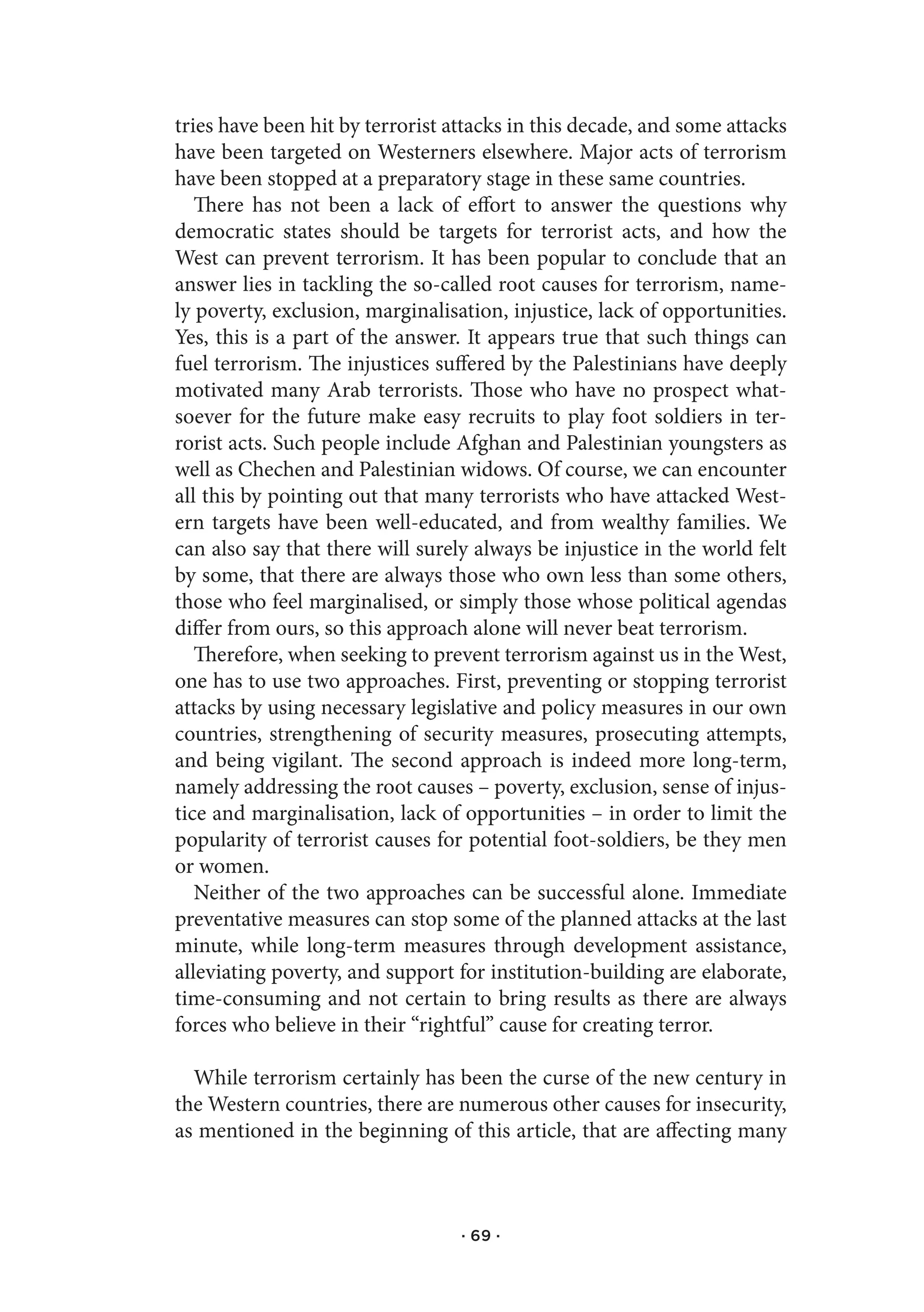 tries have been hit by terrorist attacks in this decade, and some attacks
have been targeted on Westerners elsewhere. Major acts of terrorism
have been stopped at a preparatory stage in these same countries.
   There has not been a lack of effort to answer the questions why
democratic states should be targets for terrorist acts, and how the
West can prevent terrorism. It has been popular to conclude that an
answer lies in tackling the so-called root causes for terrorism, name-
ly poverty, exclusion, marginalisation, injustice, lack of opportunities.
Yes, this is a part of the answer. It appears true that such things can
fuel terrorism. The injustices suffered by the Palestinians have deeply
motivated many Arab terrorists. Those who have no prospect what-
soever for the future make easy recruits to play foot soldiers in ter-
rorist acts. Such people include Afghan and Palestinian youngsters as
well as Chechen and Palestinian widows. Of course, we can encounter
all this by pointing out that many terrorists who have attacked West-
ern targets have been well-educated, and from wealthy families. We
can also say that there will surely always be injustice in the world felt
by some, that there are always those who own less than some others,
those who feel marginalised, or simply those whose political agendas
differ from ours, so this approach alone will never beat terrorism.
   Therefore, when seeking to prevent terrorism against us in the West,
one has to use two approaches. First, preventing or stopping terrorist
attacks by using necessary legislative and policy measures in our own
countries, strengthening of security measures, prosecuting attempts,
and being vigilant. The second approach is indeed more long-term,
namely addressing the root causes – poverty, exclusion, sense of injus-
tice and marginalisation, lack of opportunities – in order to limit the
popularity of terrorist causes for potential foot-soldiers, be they men
or women.
   Neither of the two approaches can be successful alone. Immediate
preventative measures can stop some of the planned attacks at the last
minute, while long-term measures through development assistance,
alleviating poverty, and support for institution-building are elaborate,
time-consuming and not certain to bring results as there are always
forces who believe in their “rightful” cause for creating terror.

  While terrorism certainly has been the curse of the new century in
the Western countries, there are numerous other causes for insecurity,
as mentioned in the beginning of this article, that are affecting many



                                  · 69 ·
 