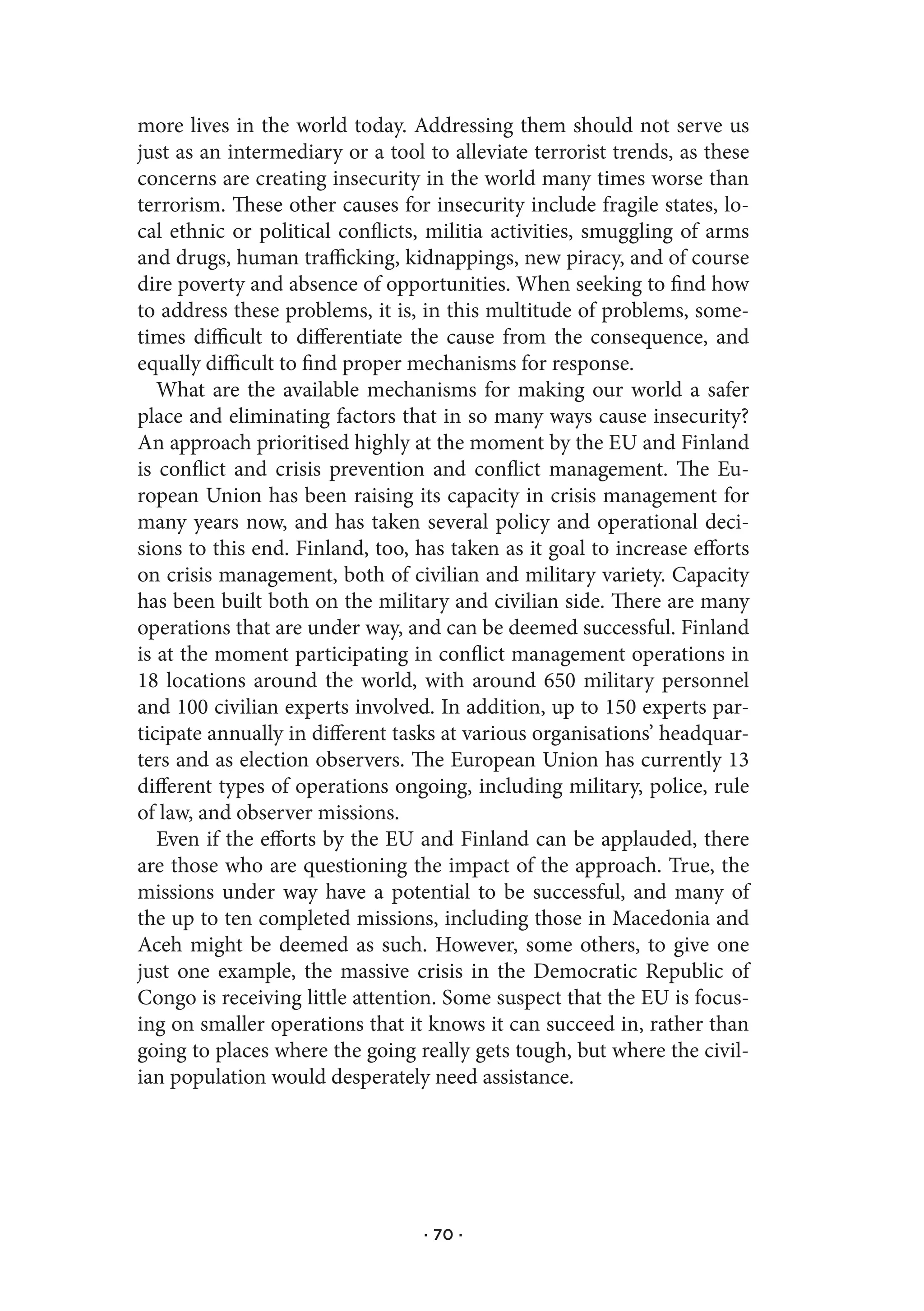 more lives in the world today. Addressing them should not serve us
just as an intermediary or a tool to alleviate terrorist trends, as these
concerns are creating insecurity in the world many times worse than
terrorism. These other causes for insecurity include fragile states, lo-
cal ethnic or political conflicts, militia activities, smuggling of arms
and drugs, human trafficking, kidnappings, new piracy, and of course
dire poverty and absence of opportunities. When seeking to find how
to address these problems, it is, in this multitude of problems, some-
times difficult to differentiate the cause from the consequence, and
equally difficult to find proper mechanisms for response.
   What are the available mechanisms for making our world a safer
place and eliminating factors that in so many ways cause insecurity?
An approach prioritised highly at the moment by the EU and Finland
is conflict and crisis prevention and conflict management. The Eu-
ropean Union has been raising its capacity in crisis management for
many years now, and has taken several policy and operational deci-
sions to this end. Finland, too, has taken as it goal to increase efforts
on crisis management, both of civilian and military variety. Capacity
has been built both on the military and civilian side. There are many
operations that are under way, and can be deemed successful. Finland
is at the moment participating in conflict management operations in
18 locations around the world, with around 650 military personnel
and 100 civilian experts involved. In addition, up to 150 experts par-
ticipate annually in different tasks at various organisations’ headquar-
ters and as election observers. The European Union has currently 13
different types of operations ongoing, including military, police, rule
of law, and observer missions.
   Even if the efforts by the EU and Finland can be applauded, there
are those who are questioning the impact of the approach. True, the
missions under way have a potential to be successful, and many of
the up to ten completed missions, including those in Macedonia and
Aceh might be deemed as such. However, some others, to give one
just one example, the massive crisis in the Democratic Republic of
Congo is receiving little attention. Some suspect that the EU is focus-
ing on smaller operations that it knows it can succeed in, rather than
going to places where the going really gets tough, but where the civil-
ian population would desperately need assistance.




                                  · 70 ·
 