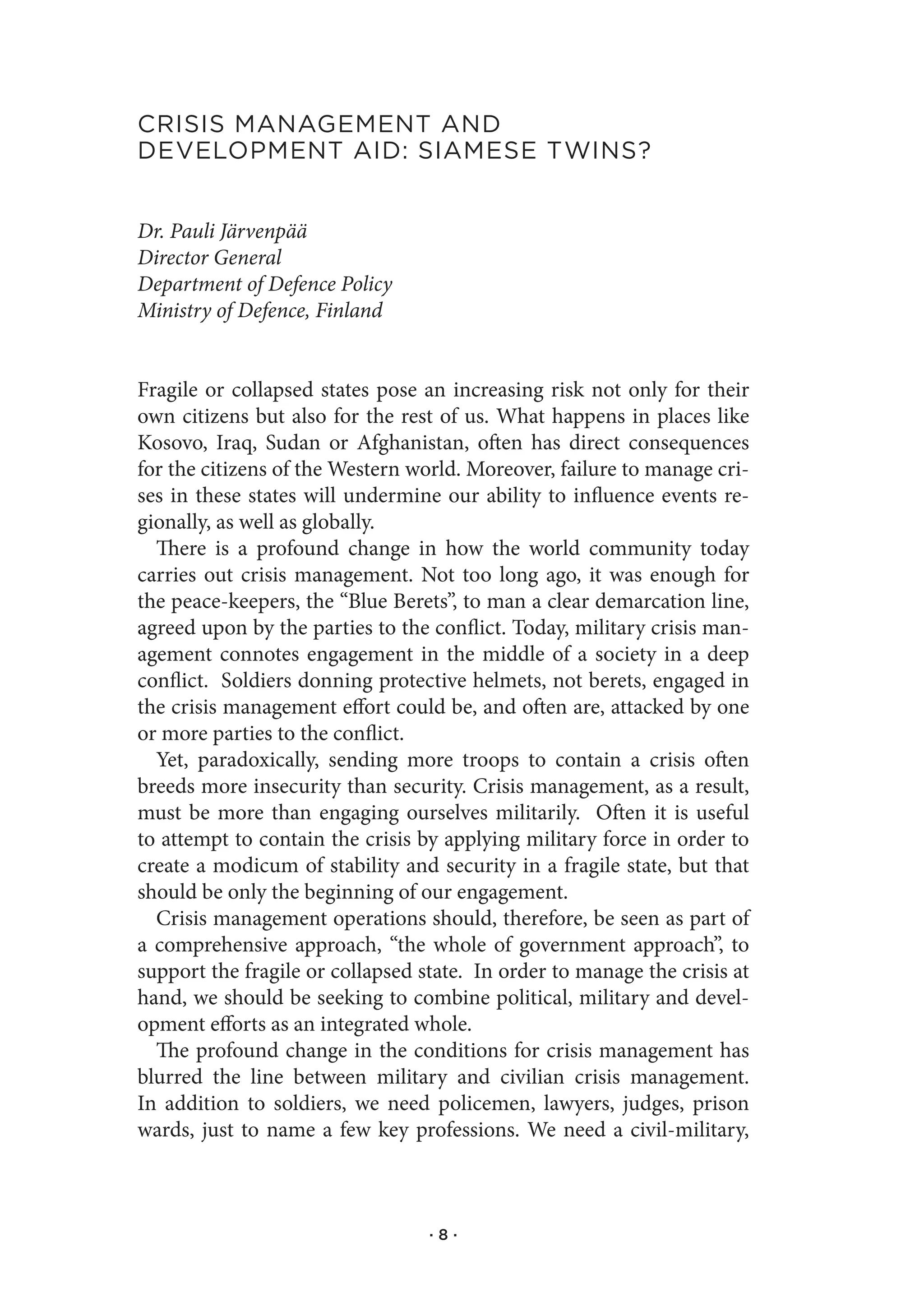 CrIsIs.ManageMent.and..
developMent.aId:.sIaMese.twIns?


Dr. Pauli Järvenpää
Director General
Department of Defence Policy
Ministry of Defence, Finland


Fragile or collapsed states pose an increasing risk not only for their
own citizens but also for the rest of us. What happens in places like
Kosovo, Iraq, Sudan or Afghanistan, often has direct consequences
for the citizens of the Western world. Moreover, failure to manage cri-
ses in these states will undermine our ability to influence events re-
gionally, as well as globally.
  There is a profound change in how the world community today
carries out crisis management. Not too long ago, it was enough for
the peace-keepers, the “Blue Berets”, to man a clear demarcation line,
agreed upon by the parties to the conflict. Today, military crisis man-
agement connotes engagement in the middle of a society in a deep
conflict. Soldiers donning protective helmets, not berets, engaged in
the crisis management effort could be, and often are, attacked by one
or more parties to the conflict.
  Yet, paradoxically, sending more troops to contain a crisis often
breeds more insecurity than security. Crisis management, as a result,
must be more than engaging ourselves militarily. Often it is useful
to attempt to contain the crisis by applying military force in order to
create a modicum of stability and security in a fragile state, but that
should be only the beginning of our engagement.
  Crisis management operations should, therefore, be seen as part of
a comprehensive approach, “the whole of government approach”, to
support the fragile or collapsed state. In order to manage the crisis at
hand, we should be seeking to combine political, military and devel-
opment efforts as an integrated whole.
  The profound change in the conditions for crisis management has
blurred the line between military and civilian crisis management.
In addition to soldiers, we need policemen, lawyers, judges, prison
wards, just to name a few key professions. We need a civil-military,



                                  ·8·
 