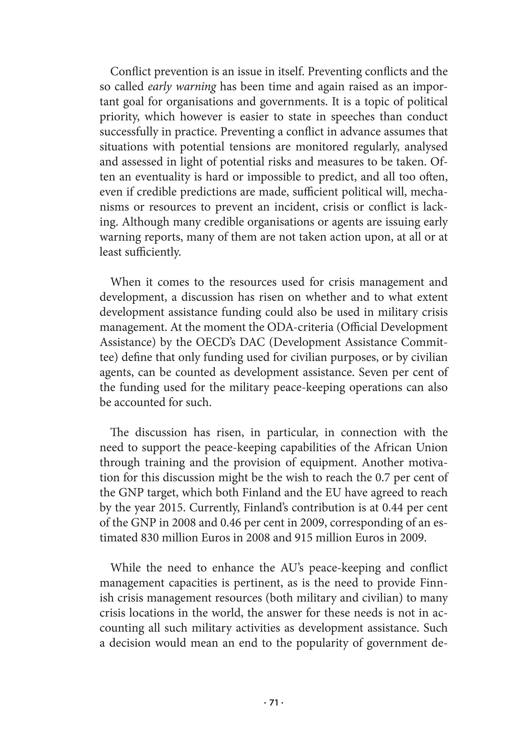 Conflict prevention is an issue in itself. Preventing conflicts and the
so called early warning has been time and again raised as an impor-
tant goal for organisations and governments. It is a topic of political
priority, which however is easier to state in speeches than conduct
successfully in practice. Preventing a conflict in advance assumes that
situations with potential tensions are monitored regularly, analysed
and assessed in light of potential risks and measures to be taken. Of-
ten an eventuality is hard or impossible to predict, and all too often,
even if credible predictions are made, sufficient political will, mecha-
nisms or resources to prevent an incident, crisis or conflict is lack-
ing. Although many credible organisations or agents are issuing early
warning reports, many of them are not taken action upon, at all or at
least sufficiently.

  When it comes to the resources used for crisis management and
development, a discussion has risen on whether and to what extent
development assistance funding could also be used in military crisis
management. At the moment the ODA-criteria (Official Development
Assistance) by the OECD’s DAC (Development Assistance Commit-
tee) define that only funding used for civilian purposes, or by civilian
agents, can be counted as development assistance. Seven per cent of
the funding used for the military peace-keeping operations can also
be accounted for such.

   The discussion has risen, in particular, in connection with the
need to support the peace-keeping capabilities of the African Union
through training and the provision of equipment. Another motiva-
tion for this discussion might be the wish to reach the 0.7 per cent of
the GNP target, which both Finland and the EU have agreed to reach
by the year 2015. Currently, Finland’s contribution is at 0.44 per cent
of the GNP in 2008 and 0.46 per cent in 2009, corresponding of an es-
timated 830 million Euros in 2008 and 915 million Euros in 2009.

  While the need to enhance the AU’s peace-keeping and conflict
management capacities is pertinent, as is the need to provide Finn-
ish crisis management resources (both military and civilian) to many
crisis locations in the world, the answer for these needs is not in ac-
counting all such military activities as development assistance. Such
a decision would mean an end to the popularity of government de-



                                  · 71 ·
 
