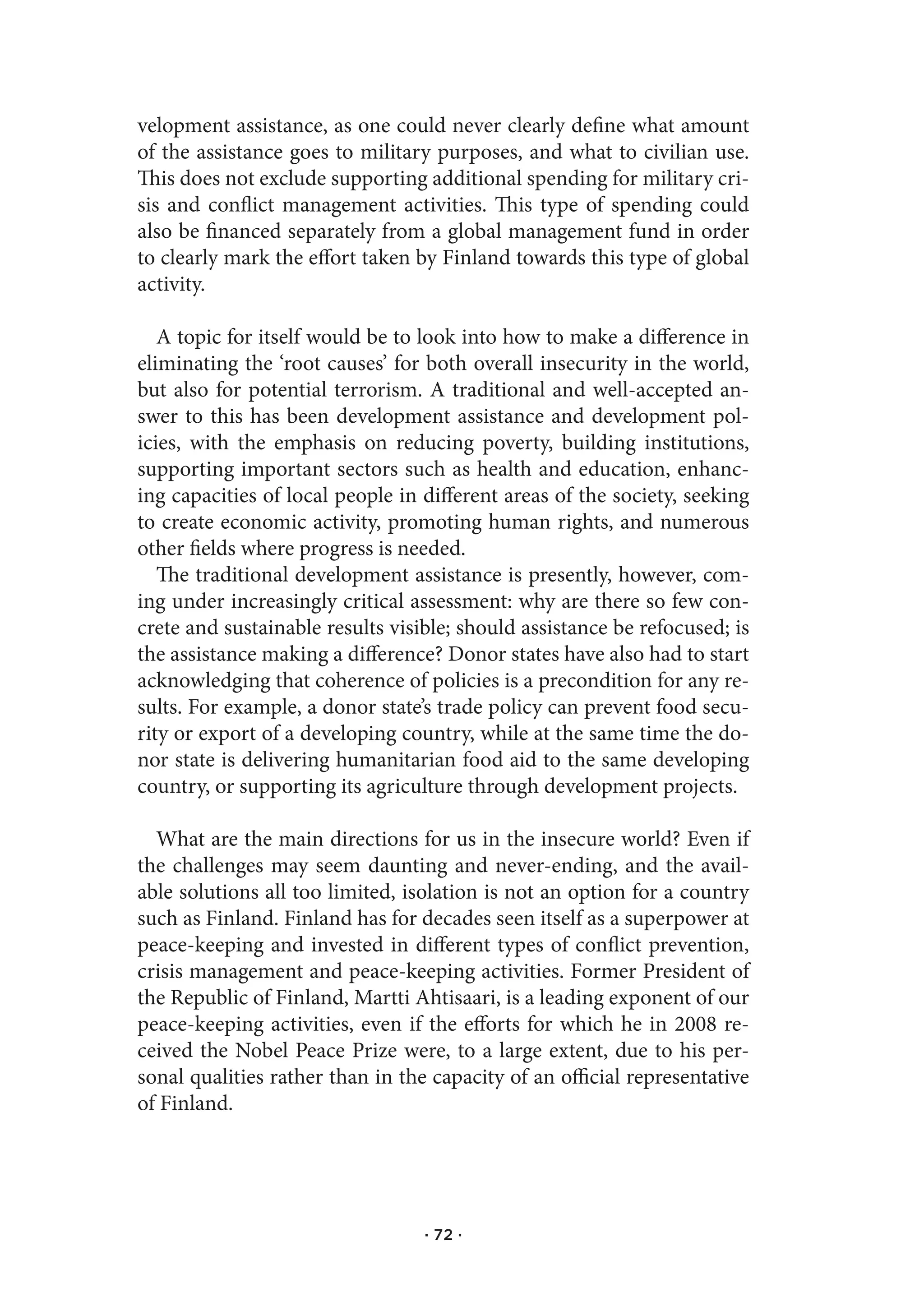 velopment assistance, as one could never clearly define what amount
of the assistance goes to military purposes, and what to civilian use.
This does not exclude supporting additional spending for military cri-
sis and conflict management activities. This type of spending could
also be financed separately from a global management fund in order
to clearly mark the effort taken by Finland towards this type of global
activity.

   A topic for itself would be to look into how to make a difference in
eliminating the ‘root causes’ for both overall insecurity in the world,
but also for potential terrorism. A traditional and well-accepted an-
swer to this has been development assistance and development pol-
icies, with the emphasis on reducing poverty, building institutions,
supporting important sectors such as health and education, enhanc-
ing capacities of local people in different areas of the society, seeking
to create economic activity, promoting human rights, and numerous
other fields where progress is needed.
   The traditional development assistance is presently, however, com-
ing under increasingly critical assessment: why are there so few con-
crete and sustainable results visible; should assistance be refocused; is
the assistance making a difference? Donor states have also had to start
acknowledging that coherence of policies is a precondition for any re-
sults. For example, a donor state’s trade policy can prevent food secu-
rity or export of a developing country, while at the same time the do-
nor state is delivering humanitarian food aid to the same developing
country, or supporting its agriculture through development projects.

  What are the main directions for us in the insecure world? Even if
the challenges may seem daunting and never-ending, and the avail-
able solutions all too limited, isolation is not an option for a country
such as Finland. Finland has for decades seen itself as a superpower at
peace-keeping and invested in different types of conflict prevention,
crisis management and peace-keeping activities. Former President of
the Republic of Finland, Martti Ahtisaari, is a leading exponent of our
peace-keeping activities, even if the efforts for which he in 2008 re-
ceived the Nobel Peace Prize were, to a large extent, due to his per-
sonal qualities rather than in the capacity of an official representative
of Finland.




                                  · 72 ·
 