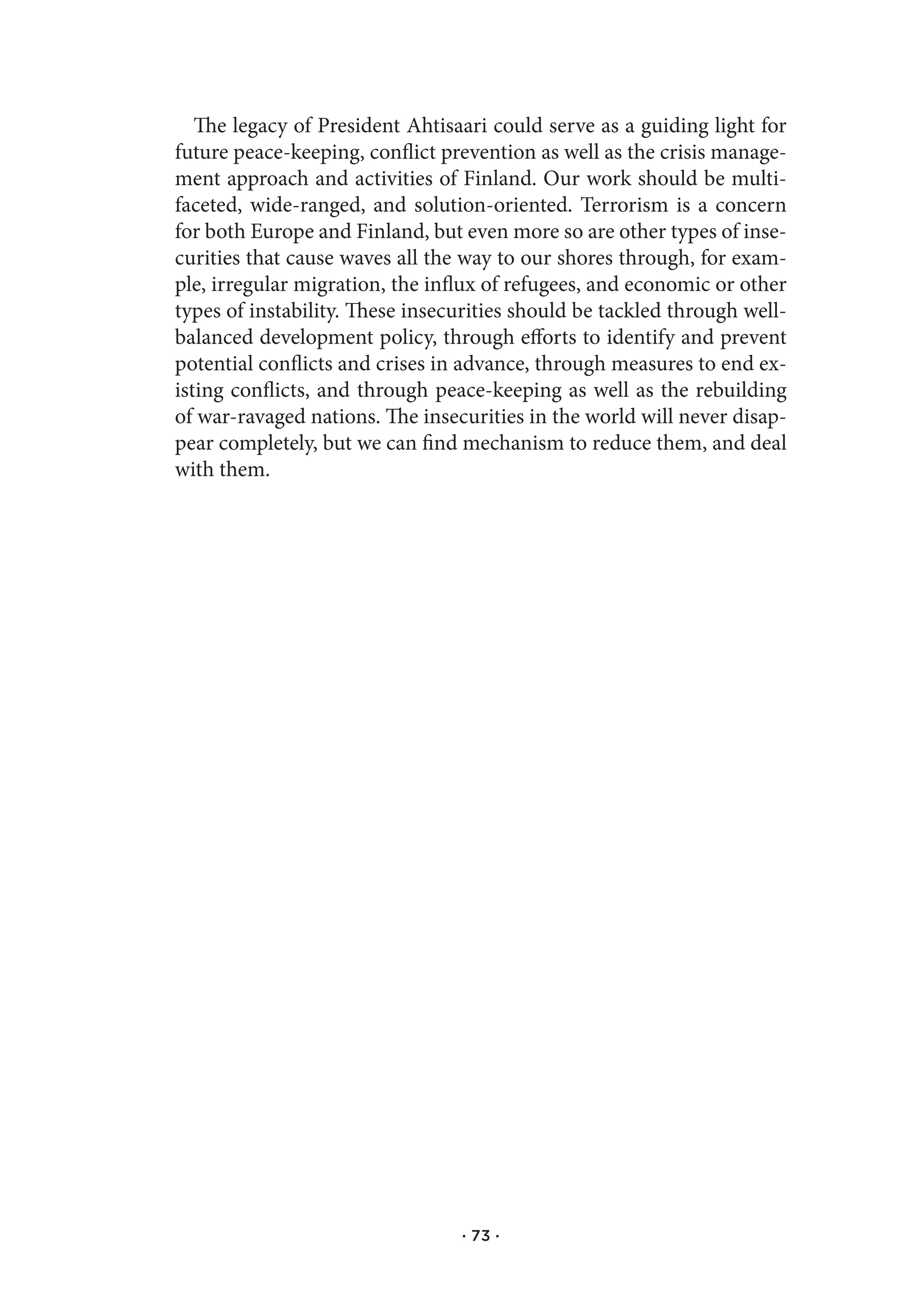 The legacy of President Ahtisaari could serve as a guiding light for
future peace-keeping, conflict prevention as well as the crisis manage-
ment approach and activities of Finland. Our work should be multi-
faceted, wide-ranged, and solution-oriented. Terrorism is a concern
for both Europe and Finland, but even more so are other types of inse-
curities that cause waves all the way to our shores through, for exam-
ple, irregular migration, the influx of refugees, and economic or other
types of instability. These insecurities should be tackled through well-
balanced development policy, through efforts to identify and prevent
potential conflicts and crises in advance, through measures to end ex-
isting conflicts, and through peace-keeping as well as the rebuilding
of war-ravaged nations. The insecurities in the world will never disap-
pear completely, but we can find mechanism to reduce them, and deal
with them.




                                 · 73 ·
 
