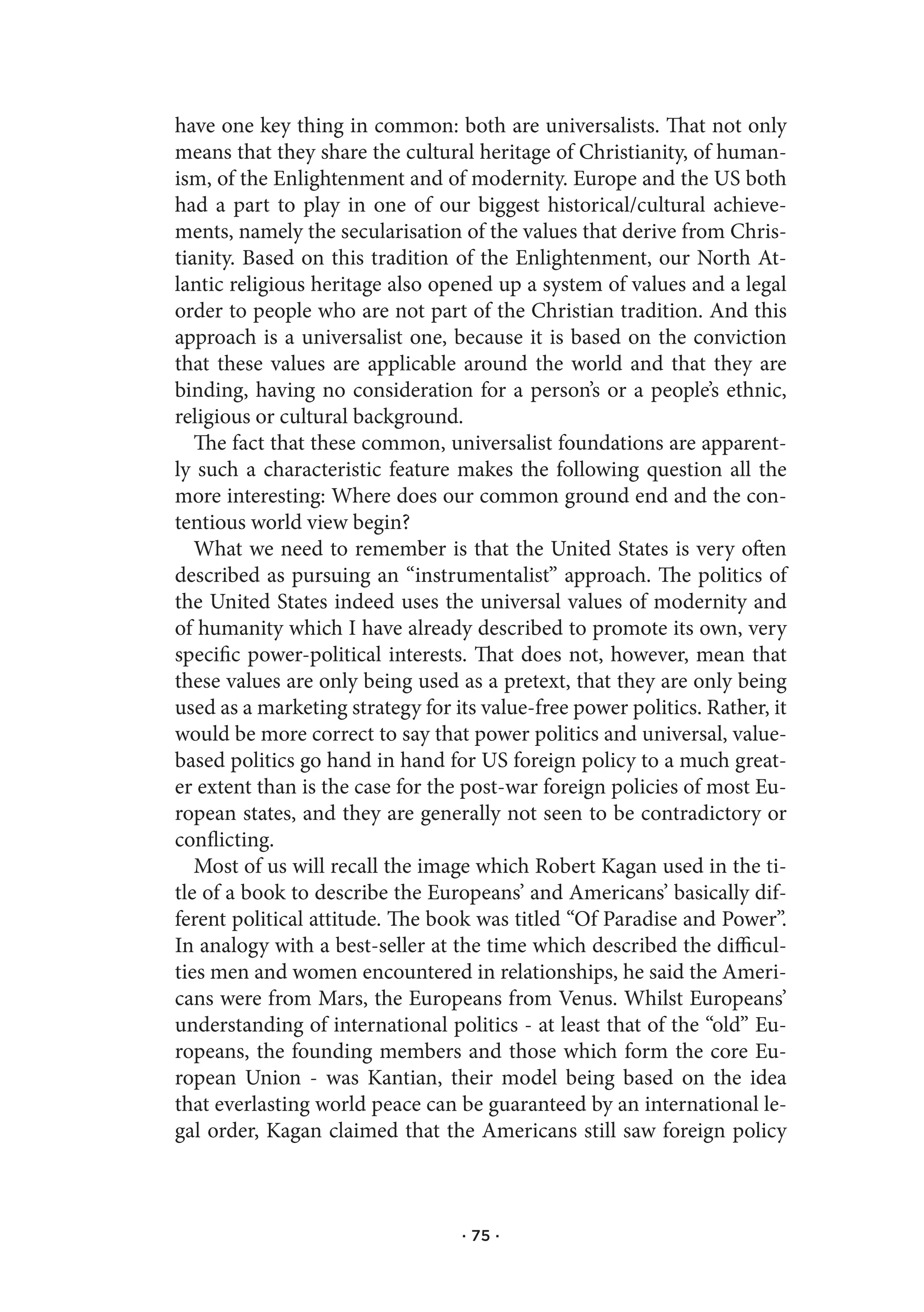 have one key thing in common: both are universalists. That not only
means that they share the cultural heritage of Christianity, of human-
ism, of the Enlightenment and of modernity. Europe and the US both
had a part to play in one of our biggest historical/cultural achieve-
ments, namely the secularisation of the values that derive from Chris-
tianity. Based on this tradition of the Enlightenment, our North At-
lantic religious heritage also opened up a system of values and a legal
order to people who are not part of the Christian tradition. And this
approach is a universalist one, because it is based on the conviction
that these values are applicable around the world and that they are
binding, having no consideration for a person’s or a people’s ethnic,
religious or cultural background.
   The fact that these common, universalist foundations are apparent-
ly such a characteristic feature makes the following question all the
more interesting: Where does our common ground end and the con-
tentious world view begin?
   What we need to remember is that the United States is very often
described as pursuing an “instrumentalist” approach. The politics of
the United States indeed uses the universal values of modernity and
of humanity which I have already described to promote its own, very
specific power-political interests. That does not, however, mean that
these values are only being used as a pretext, that they are only being
used as a marketing strategy for its value-free power politics. Rather, it
would be more correct to say that power politics and universal, value-
based politics go hand in hand for US foreign policy to a much great-
er extent than is the case for the post-war foreign policies of most Eu-
ropean states, and they are generally not seen to be contradictory or
conflicting.
   Most of us will recall the image which Robert Kagan used in the ti-
tle of a book to describe the Europeans’ and Americans’ basically dif-
ferent political attitude. The book was titled “Of Paradise and Power”.
In analogy with a best-seller at the time which described the difficul-
ties men and women encountered in relationships, he said the Ameri-
cans were from Mars, the Europeans from Venus. Whilst Europeans’
understanding of international politics - at least that of the “old” Eu-
ropeans, the founding members and those which form the core Eu-
ropean Union - was Kantian, their model being based on the idea
that everlasting world peace can be guaranteed by an international le-
gal order, Kagan claimed that the Americans still saw foreign policy



                                  · 75 ·
 