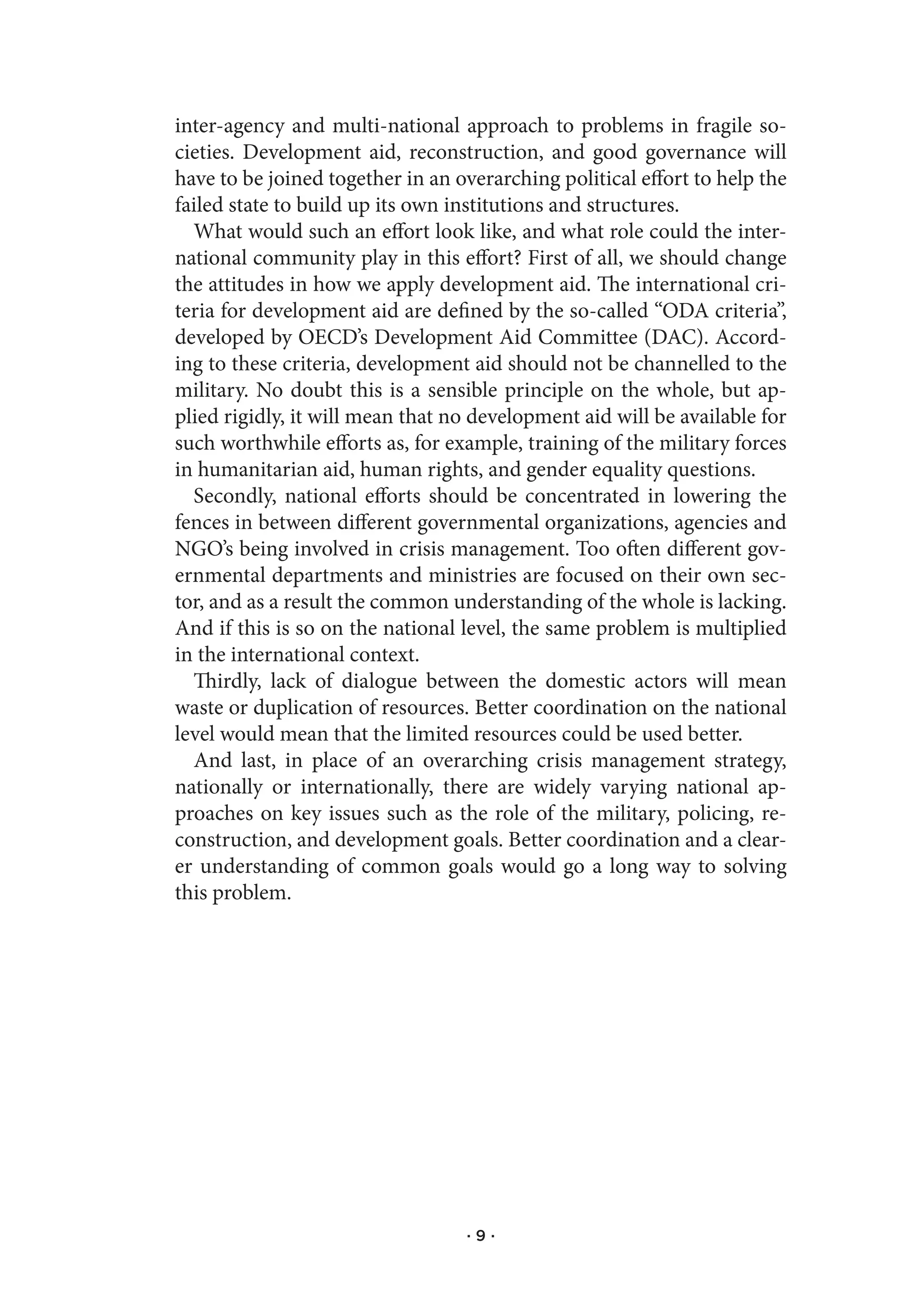 inter-agency and multi-national approach to problems in fragile so-
cieties. Development aid, reconstruction, and good governance will
have to be joined together in an overarching political effort to help the
failed state to build up its own institutions and structures.
  What would such an effort look like, and what role could the inter-
national community play in this effort? First of all, we should change
the attitudes in how we apply development aid. The international cri-
teria for development aid are defined by the so-called “ODA criteria”,
developed by OECD’s Development Aid Committee (DAC). Accord-
ing to these criteria, development aid should not be channelled to the
military. No doubt this is a sensible principle on the whole, but ap-
plied rigidly, it will mean that no development aid will be available for
such worthwhile efforts as, for example, training of the military forces
in humanitarian aid, human rights, and gender equality questions.
  Secondly, national efforts should be concentrated in lowering the
fences in between different governmental organizations, agencies and
NGO’s being involved in crisis management. Too often different gov-
ernmental departments and ministries are focused on their own sec-
tor, and as a result the common understanding of the whole is lacking.
And if this is so on the national level, the same problem is multiplied
in the international context.
  Thirdly, lack of dialogue between the domestic actors will mean
waste or duplication of resources. Better coordination on the national
level would mean that the limited resources could be used better.
  And last, in place of an overarching crisis management strategy,
nationally or internationally, there are widely varying national ap-
proaches on key issues such as the role of the military, policing, re-
construction, and development goals. Better coordination and a clear-
er understanding of common goals would go a long way to solving
this problem.




                                  ·9·
 